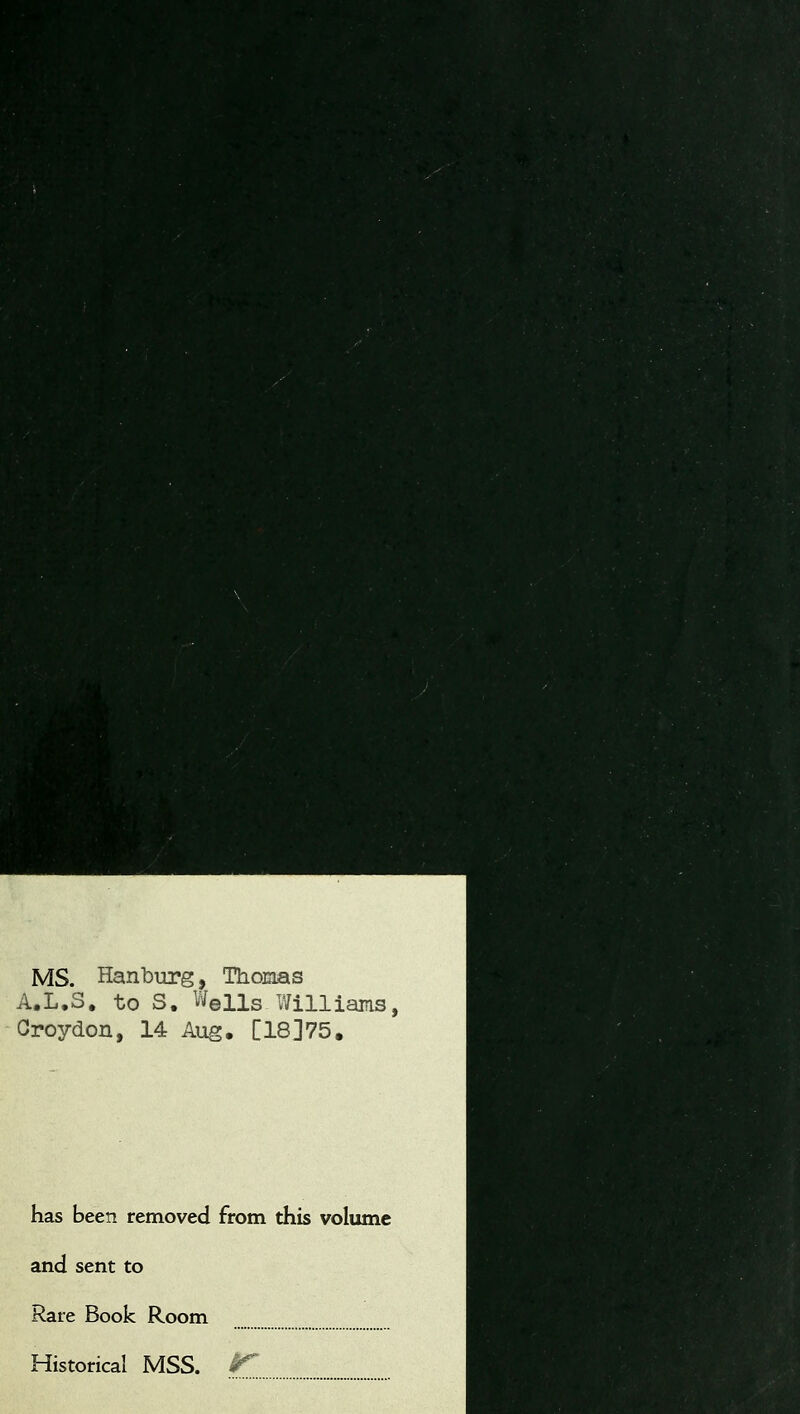 r MS. Hanburg, Thomas A.L.S. to S. Wells Williams, Croydon, 14 Aug. [18]75. has been removed from this volume and sent to Rare Book Room Historical MSS. S^