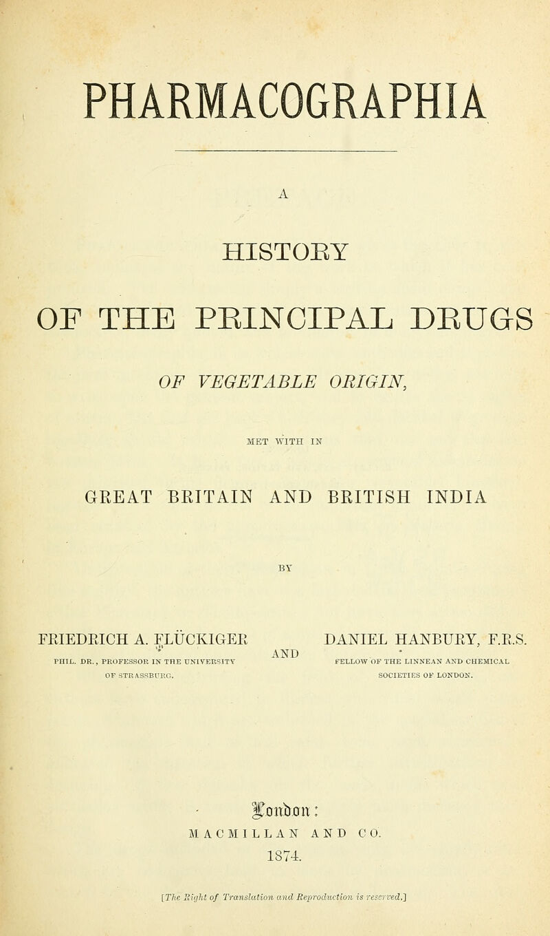 A HISTOEY OF THE PBINCIPAL DRUGS OF VEGETABLE ORIGIN, MET WITH IN GREAT BRITAIN AND BRITISH INDIA FEIEDEICH A. ELUCKIGEK DANIEL HANBURY, F.E.S. AND PHIL. DR., PROFESSOR IN THE UNIVERSITY FELLOW OF THE LINNEAN AND CHEMICAL OF 8TRASSBPRG. SOCIETIES OF LONDON. Jjmbon: M A C M I L L A N AND CO. 1874. [The Sight of Translation and Reproduction is reserved.']