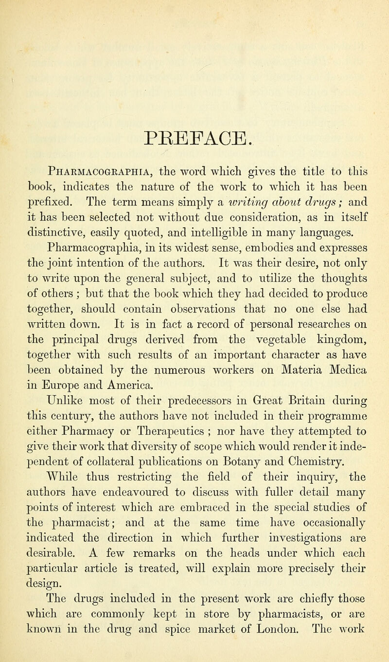 PBEFACE. Pharmacographia, the word which gives the title to this book, indicates the nature of the work to which it has been prefixed. The term means simply a writing about drugs; and it has been selected not without due consideration, as in itself distinctive, easily quoted, and intelligible in many languages. Pharmacographia, in its widest sense, embodies and expresses the joint intention of the authors. It was their desire, not only to write upon the general subject, and to utilize the thoughts of others ; but that the book which they had decided to produce together, should contain observations that no one else had written down. It is in fact a record of personal researches on the principal drugs derived from the vegetable kingdom, together with such results of an important character as have been obtained by the numerous workers on Materia Medica in Europe and America. Unlike most of their predecessors in Great Britain during this century, the authors have not included in their programme either Pharmacy or Therapeutics ; nor have they attempted to give their work that diversity of scope which would render it inde- pendent of collateral publications on Botany and Chemistry. While thus restricting the field of their inquiry, the authors have endeavoured to discuss with fuller detail many points of interest which are embraced in the special studies of the pharmacist; and at the same time have occasionally indicated the direction in which further investigations are desirable. A few remarks on the heads under which each particular article is treated, will explain more precisely their design. The drugs included in the present work are chiefly those which are commonly kept in store by pharmacists, or are known in the drug and spice market of London. The work