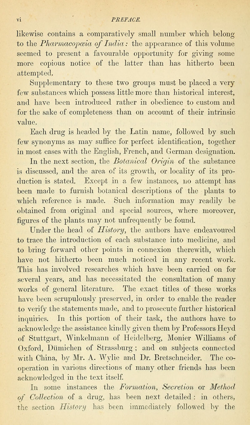 likewise contains a comparatively small number which belong to the Pharmacopoeia of India: the appearance of this volume seemed to present a favourable opportunity for giving some more copious notice of the latter than has hitherto been attempted. Supplementary to these two groups must be placed a very few substances which possess little more than historical interest, and have been introduced rather in obedience to custom and for the sake of completeness than on account of their intrinsic value. Each drug is headed by the Latin name, followed by such few synonyms as may suffice for perfect identification, together in most cases with the English, French, and German designation. In the next section, the Botanical Origin of the substance is discussed, and the area of its growth, or locality of its pro- duction is stated. Except in a few instances, no attempt has been made to furnish botanical descriptions of the plants to which reference is made. Such information may readily be obtained from original and special sources, where moreover, figures of the plants may not unfrequently be found. Under the head of History, the authors have endeavoured to trace the introduction of each substance into medicine, and to bring forward other points in connexion therewith, which have not hitherto been much noticed in any recent work. This has involved researches which have been carried on for several years, and has necessitated the consultation of many works of general literature. The exact titles of these works have been scrupulously preserved, in order to enable the reader to verify the statements made, and to prosecute further historical inquiries. In this portion of their task, the authors have to acknowledge the assistance kindly given them by Professors Heyd of Stuttgart, Winkelmann of Heidelberg, Monier Williams of Oxford, Dumichen of Strassburg ; and on subjects connected with China, by Mr. A. Wylie and Dr. Bretschneider. The co- operation in various directions of many other friends has been acknowledged in the text itself. In some instances the Formation, Secretion or Method of Collection of a drug, has been next detailed : in others, the section History has been immediately followed by the