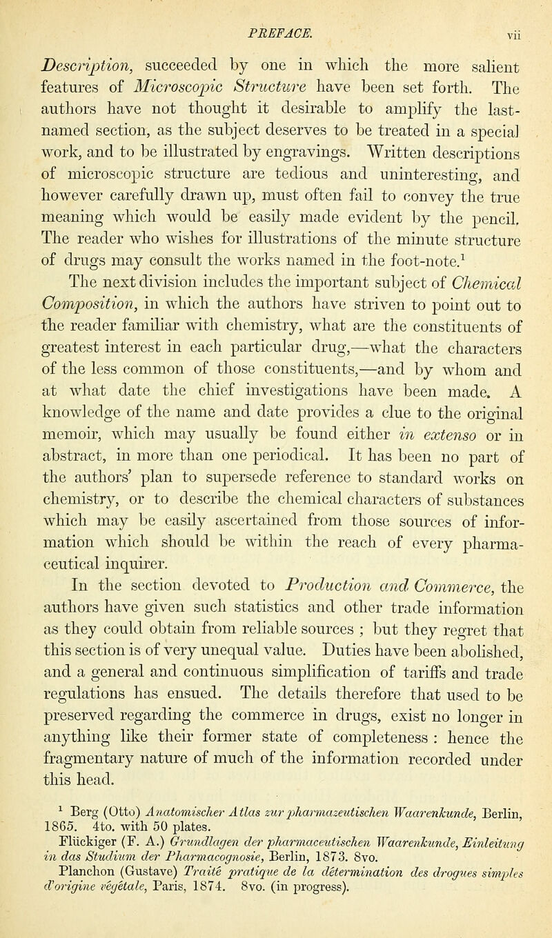 Description, succeeded by one in which the more salient features of Microscopic Structure have been set forth. The authors have not thought it desirable to amplify the last- named section, as the subject deserves to be treated in a specia] work, and to be illustrated by engravings. Written descriptions of microscopic structure are tedious and uninteresting, and however carefully drawn up, must often fail to convey the true meaning which would be easily made evident by the pencil. The reader who wishes for illustrations of the minute structure of drugs may consult the works named in the foot-note.1 The next division includes the important subject of Chemical Composition, in which the authors have striven to point out to the reader familiar with chemistry, what are the constituents of greatest interest in each particular drug,—what the characters of the less common of those constituents,—and by whom and at what date the chief investigations have been made. A knowledge of the name and date provides a clue to the original memoir, which may usually be found either in extenso or in abstract, in more than one periodical. It has been no part of the authors' plan to supersede reference to standard works on chemistry, or to describe the chemical characters of substances which may be easily ascertained from those sources of infor- mation which should be within the reach of every pharma- ceutical inquirer. In the section devoted to Production and Commerce, the authors have given such statistics and other trade information as they could obtain from reliable sources ; but they regret that this section is of very unequal value. Duties have been abolished, and a general and continuous simplification of tariffs and trade regulations has ensued. The details therefore that used to be preserved regarding the commerce in drugs, exist no longer in anything like their former state of completeness : hence the fragmentary nature of much of the information recorded under this head. 1 Berg (Otto) Anatomischer Atlas zurpharmazeutischen Waarenkunde, Berlin, 1865. 4to. with 50 plates. Fliickiger (F. A.) Grundlagen der -pliarmacetitischen Waarenkunde, Einleitung in das Studium der Pharmacognosie, Berlin, 1873. 8vo. Planchon (Gustave) Traite pratique de la determination des drogties sim,2)les d'origine vegetale, Paris, 1874. 8vo. (in progress).