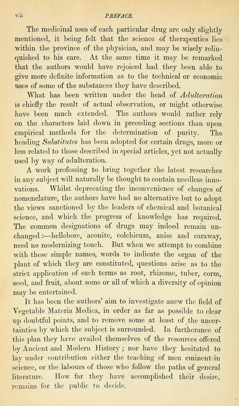 The medicinal uses of each particular drug are only slightly mentioned, it being felt that the science of therapeutics lies within the province of the physician, and may be wisely relin- quished to his care. At the same time it may be remarked that the authors would have rejoiced had they been able to give more definite information as to the technical or economic uses of some of the substances they have described. What has been written under the head of Adulteration is chiefly the result of actual observation, or might otherwise have been much extended. The authors would rather rely on the characters laid down in preceding sections than upon empirical methods for the determination of purity. The heading Substitutes has been adopted for certain drugs, more or less related to those described in special articles, yet not actually used by way of adulteration. A work professing to bring together the latest researches in any subject will naturally be thought to contain needless inno- vations. Whilst deprecating the inconvenience of changes of nomenclature, the authors have had no alternative but to adopt the views sanctioned by the leaders of chemical and botanical science, and which the progress of knowledge has required. The common designations of drugs may indeed remain un- changed:—hellebore, aconite, colchicum, anise and caraway, need no modernizing touch. But when we attempt to combine with these simple names, words to indicate the organ of the plant of which they are constituted, questions arise as to the strict application of such terms as root, rhizome, tuber, corm, seed, and fruit, about some or all of which a diversity of opinion may be entertained. It has been the authors' aim to investigate anew the field of Vegetable Materia Medica, in order as far as possible to clear up doubtful points, and to remove some at least of the uncer- tainties by which the subject is surrounded. In furtherance of this plan they have availed themselves of the resources offered by Ancient and Modern History ; nor have they hesitated to lay under contribution either the teaching of men eminent in science, or the labours of those who follow the paths of general literature. How far they have accomplished their desire, remains for the public to decide.