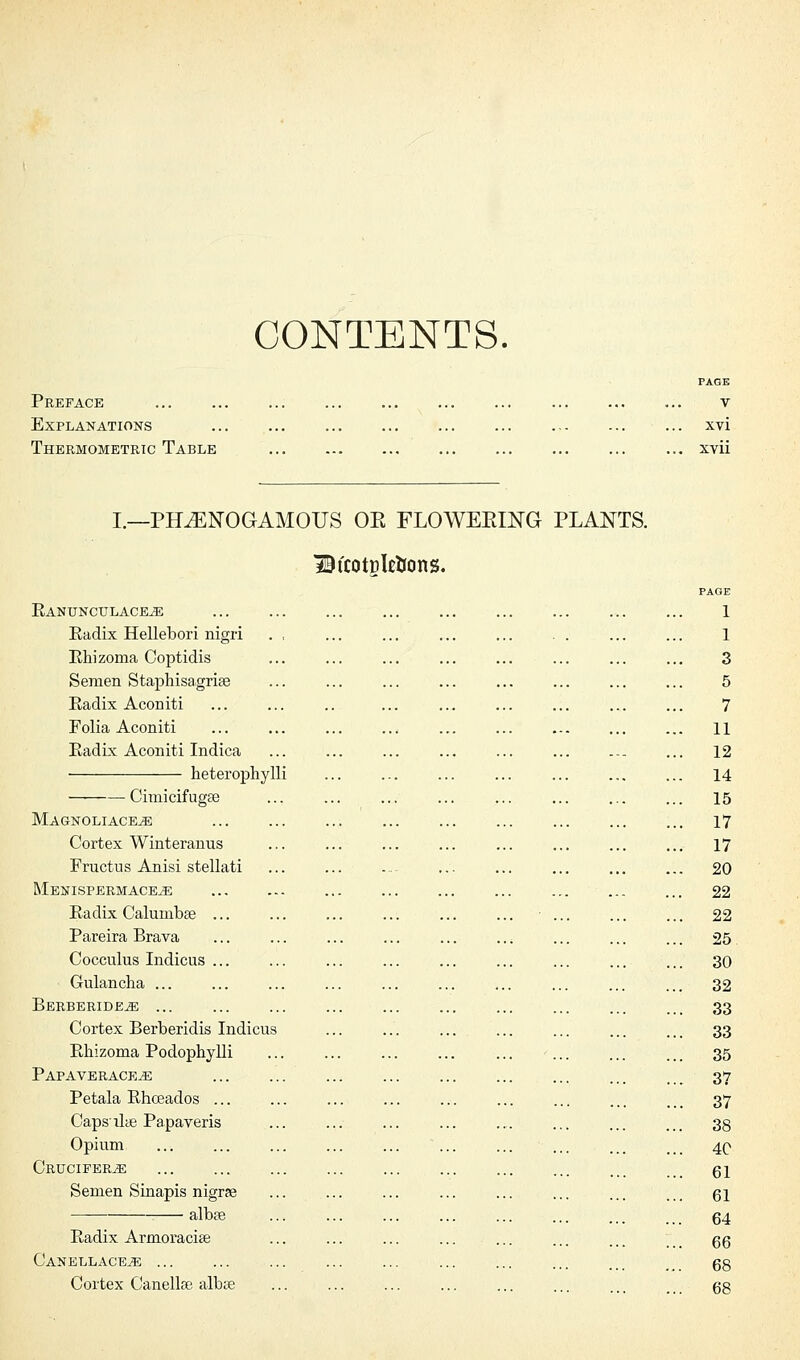 CONTENTS. Preface Explanations Thermometric Table PAGE V xvi xvii I.—PILENOGAMOUS OE FLOWEEING PLANTS. BtcotDletrons. Ranunculace^e Radix Hellebori nigri . , Rhizoma Coptidis Semen Staphisagrise Radix Aconiti Folia Aconiti Radix Aconiti Indica heterophylli Cimicifura Magnoliace^; Cortex Winteranus Fructus Anisi stellati Menispermace^e Radix Calumbse Pareira Brava Cocculus Indicus Gulancha ... Berberide^e ... Cortex Berberidis Indicus Rhizoma Podophylli Papaverace^e Petala Rhceados ... Caps dye Papaveris Opium Crucifer^e Semen Sinapis nigrae albte Radix Armoracise CanellacetE Cortex Canellfe albse 1 1 3 5 7 11 12 14 15 17 17 20 22 22 25 30 32 33 33 35 37 37 38 4C 61 61 64 66 68 68