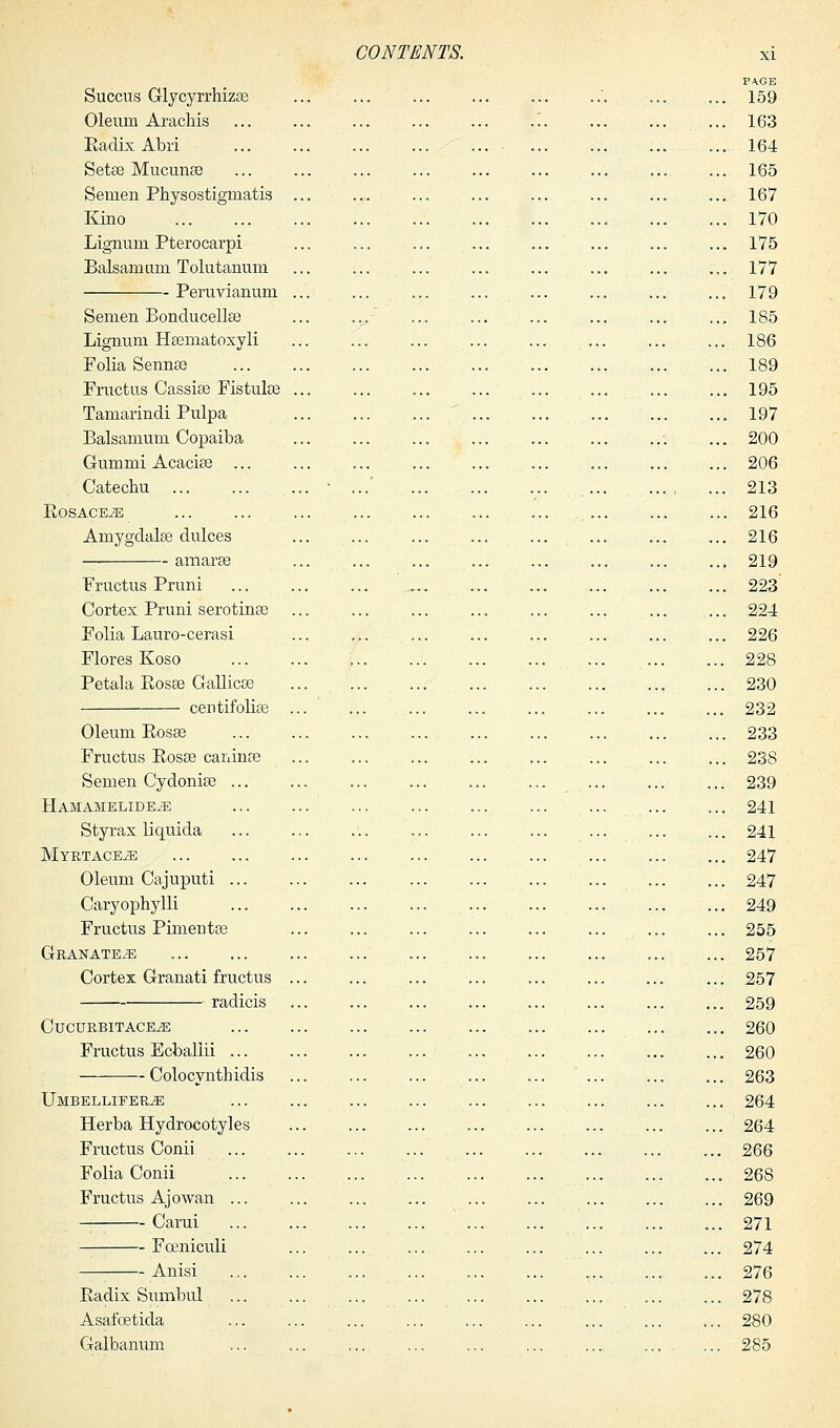 PA.GB Succus Glycyrrhizse '. ... ... 159 Oleum Arachis ... ... ... ... ... .'.. ... ... ... 163 Radix Abri ... 164 Setae Mucunas ... 165 Semen Physostigmatis ... 167 Kino 170 Lignum Pterocarpi ... ... ... ... ... ... ... ... 175 Balsam am Tolutanum 177 Peruvianum ... ... ... ... ... .... ... ... 179 Semen Bonducellse ... ... ... ... ... ... ... ... 185 Lignum Hsematoxyli ... ... ... ... ... ... ... ... 186 Folia Sennas 189 Fructus Cassia? Fistulas 195 Tamarindi Pulpa 197 Balsamum Copaiba 200 Gummi Acacias 206 Catechu • ...' ... 213 ROSACEA 216 Amygdalae dulces ... ... 216 amaras 219 Fructus Pruni ... 223 Cortex Pruni serotinas 224 Folia Lauro-cerasi ... ... ... ... ... ... ... ... 226 Flores Koso 228 Petala Rosas Gallicas 230 centifolias ... ... .... ... ... ... ... ... 232 Oleum Rosas 233 Fructus Rosas caninas ... ... 238 Semen Cydonias 239 Hamamelide^: 241 Styrax liquida 241 MYRTACEiE 247 Oleum Cajuputi ... ... ... ... 247 Caryophylli 249 Fructus Pimeritas 255 GRANATE^ 257 Cortex Granati fructus ... 257 radicis 259 CUCURBITACE^E 260 Fructus Ecbaliii 260 Colocynthidis ' 263 Umbellifer^e ... ... ... ... ... ... ... ... ... 264 Herba Hydrocotyles ... 264 Fructus Conii 266 Folia Conii 268 Fructus Ajowan ... ... ... ... ... ... ... ... ... 269 Carui 271 Fceniculi 274 Anisi 276 Radix Sumbul ... 278 Asafbetida 280 Galbanum ... ... ... ... ... ... .... .... ... 285