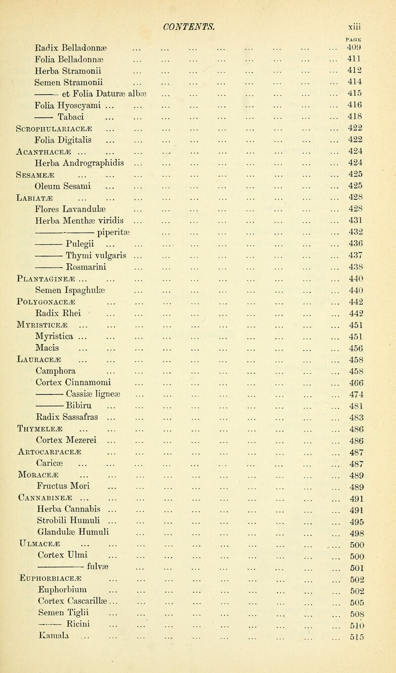 PAGE Radix Belladonna; 409 Folia Belladonna? ... 411 Herba Stramonii ... ... ... 412 Semen Stramonii ... 414 et Folia Datura? alba? ... 415 Folia Hyoscyami ... ... ... ... ... ... ... ... ... 416 Tabaci 418 ScROPHULARIACE^E 422 Folia Digitalis 422 AcANTHACE^E 424 Herba Andrographidis 424 Sesameje 425 Oleum Sesami 425 Labiate 428 Flores Lavandula? ... ... ... 428 Herba Mentha? viridis 431 piperita? ... ... ... ... ... ... ... 432 Pulegii 436 Thymi vulgaris ... ... ... .... ... ... ... ... 437 Rosmarini ... ... ... ... ... ... ... ... 438 Plantagine.se 440 Semen Ispaghula? ... ... ... ... ... ... ... ... 440 PolygonacEjE ,. 442 Radix Rhei . 442 Myristice^e 451 Myristica 451 Macis 456 Laurace^e 458 Camphora 458 Cortex Cinnamomi ... ... ... 466 Cassia? lignea? , 474 Bibiru 481 Radix Sassafras ... 483 THYMELEiE 486 Cortex Mezerei 486 Artocarpace^ ... ... ... ... 487 Carica? ... ... 487 Mo raceme 489 Fructus Mori 489 Cannabine^e 491 Herba Cannabis ... ... ... ... ... ... ... ... ... 491 Strobili Humuli ... ... ... ... ... ... ... ... ... 495 Glandula? Humuli ... ... ... ... ... ... ... ... 498 UlmacetE ... 500 Cortex Ulmi ... ... ... ... ... ... ... ... ... 500 fulva? 501 Euphorbiace^: 502 Euphorbium ... ... ... ... ... ... ... ... ... 502 Cortex Cascarilla?... ... ... ... ... ... ... ... .. 505 Semen Tiglii 508 Ricini ,.. ... ... ... 510 Eamala ... ... ... .., ... ... ... ... ... ... 515