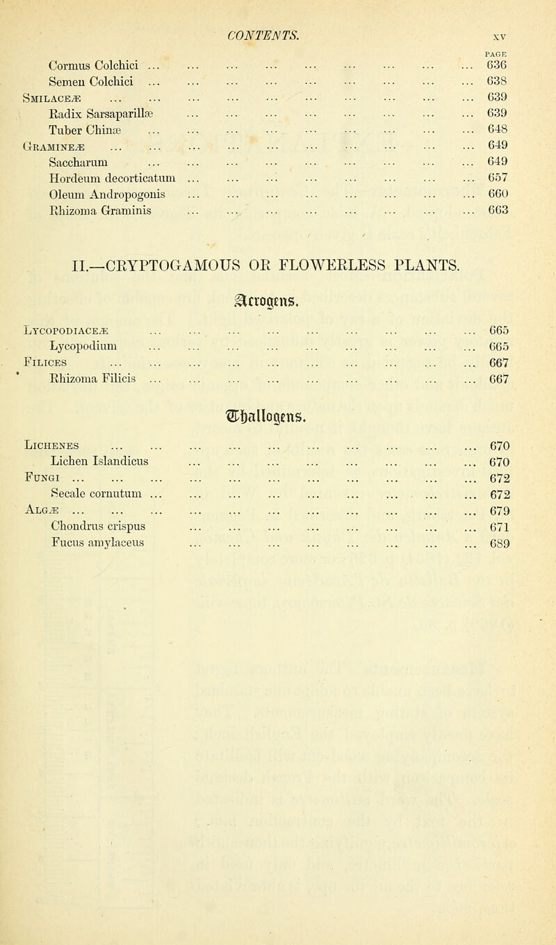 Corruus Colchici ... Semen Colchici ... Smilace^ Radix Sarsaparillas Tuber Chime Gramine^; Saccharum Hordeum decorticatum Oleum Andropogonis Rhizoma Graminis PAGE 636 638 639 639 648 649 649 657 660 663 II.—CEYPTOGAMOUS OE FLOWEELESS PLANTS. Lycopodiace^e Lycopodium Filices Rhizoma Filicis 665 665 667 667 LlCHENES Lichen Islandicus Fungi Secale cornutum . ALGJE Chondrus crispus Fucus amylaceus ^Sallogens. 670 670 672 672 679 671 689