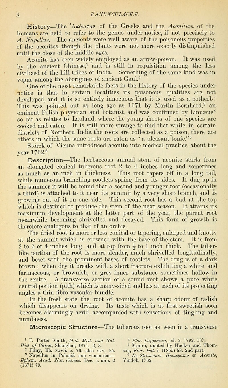 History—The 'Akovitov of the Greeks and the Aconitum of the Romans are held to refer to the genus under notice, if not precisely to A. Napellus. The ancients were well aware of the poisonous properties of the aconites, though the plants were not more exactly distinguished until the close of the middle ages. Aconite has been widely employed as an arrow-poison. It was used by the ancient Chinese,1 and is still in requisition among the less civilized of the hill tribes of India. Something of the same kind was in vogue among the aborigines of ancient Gaul.2 One of the most remarkable facts in the history of the species under notice is that in certain localities its poisonous qualities are not developed, and it is so entirely innocuous that it is used as a potherb! This was pointed out as long ago as 1671 by Martin Bernhard,3 an eminent Polish physician and botanist, and was confirmed by Linnseus4 so far as relates to Lapland, where the young shoots of one species are cooked and eaten. It is still more strange to find that while in certain districts of Northern India the roots are collected as a poison, there are others in which the same roots are eaten as a pleasant tonic.5 Storck of Vienna introduced aconite into medical practice about the year 1762.6 Description—The herbaceous annual stem of aconite starts from an elongated conical tuberous root 2 to 4 inches long and sometimes as much as an inch in thickness. This root tapers off in a long tail, while numerous branching rootlets spring from its sides. If dug up in the summer it will be found that a second and younger root (occasionally a third) is attached to it near its summit by a very short branch, and is growing out of it on one side. This second root has a bud at the top which is destined to produce the stem of the next season. It attains its maximum development at the latter part of the year, the parent root meanwhile becoming shrivelled and decayed. This form of growth is therefore analogous to that of an orchis. The dried root is more or less conical or tapering, enlarged and knotty at the summit which is crowned with the base of the stem. It is from 2 to 3 or 4 inches long and at top from ^ to 1 inch thick. The tuber- like portion of the root is more slender, much shrivelled longitudinally, and beset with the prominent bases of rootlets. The drug is of a dark brown ; when dry it breaks with a short fracture exhibiting a white and farinaceous, or brownish, or grey inner substance sometimes hollow in the centre. A transverse section of a sound root shows a pure white central portion (pith) which is many-sided and has at each of its projecting angles a thin fibro-vascular bundle. In the fresh state the root of aconite has a sharp odour of radish which disappears on drying. Its taste which is at first sweetish soon becomes alarmingly acrid, accompanied with sensations of tingling and numbness. Microscopic Structure—The tuberous root as seen in a transverse 1 F. Porter Smith, Mat. Med. and Nat. 4 Flor. Lapponica, eel. 2. 1792. 187. Hist, of China, Shanghai, 1871. 2, 3. 5 Munro, quoted by Hooker and Thorn- 2 Pliny, lib. xxvii. c. 76, also xxv. 25. son, Flor. Ind. i. (1855) 58. 2nd part. 3 Napellus in Polonia non venenosus— 6 De Stramonio, Hyoscyamo et Aconito, Ephem. Acad. Nat. Curios. Dec. i. ann. 2 Vindob. 1762. (1671) 79.