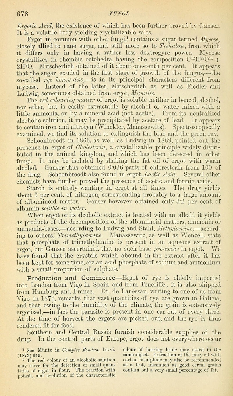 Ergotic Acid, the existence of which has been further proved by Ganser. It is a volatile body yielding crystallizable salts. Ergot in common with other fungi,1 contains a sugar termed Mycose, closely allied to cane sugar, and still more so to Trehalose, from which it differs only in having a rather less dextrogyre power. Mycose crystallizes in rhombic octohedra, having the composition C12H22Ou + 2H20. Mitscherlich obtained of it about one-tenth per cent. It appears that the sugar exuded in the first stage of growth of the fungus,—the so-called rye honey-dew,—is in its principal characters different from mycose. Instead of the latter, Mitscherlich as well as Fiedler and Ludwig, sometimes obtained from ergot, Mannite. The red colouring matter of ergot is soluble neither in benzol, alcohol, nor ether, but is easily extractable by alcohol or water mixed with a little ammonia, or by a mineral acid (not acetic). From its neutralized alcoholic solution, it may be precipitated by acetate of lead. It appears to contain iron and nitrogen (Winckler, Manassewitz). Spectroscopically examined, we find its solution to extinguish the blue and the green ray. Schoonbroodt in 1866, as well as Ludwig in 1869, pointed out the presence in ergot of Gholesterin, a crystallizable principle widely distri- buted in the animal kingdom, and which has been detected in other fungi. It may be isolated by shaking the fat oil of ergot with warm alcohol. Ganser thus obtained 0-036 parts of chloresterin from 100 of the drug. Schoonbroodt also found in ergot, Lactic Acid. Several other chemists have further proved the presence of acetic and formic acids. Starch is entirely wanting in ergot at all times. The drug yields about 3 per cent, of nitrogen, corresponding probably to a large amount of albuminoid matter. Ganser however obtained only 3-2 per cent, of albumin soluble in water. When ergot or its alcoholic extract is treated with an alkali, it yields as products of the decomposition of the albuminoid matters, ammonia or ammonia-bases,—according to Ludwig and Stahl, Methylamine,—accord- ing to others, Trimethylamine. Manassewitz, as well as Wenzell, state that phosphate of trimethylamine is present in an aqueous extract of ergot, but Ganser ascertained that no such base pre-exists in ergot. We have found that the crystals which abound in the extract after it has been kept for some time, are an acid phosphate of sodium and ammonium with a small proportion of sulphate.2 Production and Commerce—Ergot of rye is chiefly imported into London from Vigo in Spain and from Teneriffe; it is also shipped from Hamburg and France. Dr. de Lanessan, writing to one of us from Vigo in 1872, remarks that vast quantities of rye are grown in Galicia, and that owing to the humidity of the climate, the grain is extensively ergotized,—in fact the parasite is present in one ear out of every three. At the time of harvest the ergots are picked out, and the rye is thus rendered fit for food. Southern and Central Eussia furnish considerable supplies of the drug. In the central parts of Europe, ergot does not everywhere occur 1 See Miintz in Comptes Rendus, lxxvi. odour of herring brine may assist in the (1873) 649. same object. Extraction of the fatty oil with 2 The red colour of an alcoholic solution carbon bisulphide may also be recommended may serve for the detection of small quan- as a test, inasmuch as good cereal grains tities of ergot in flour. The reaction with contain but a very small percentage of fat. potash, and evolution of the characteristic