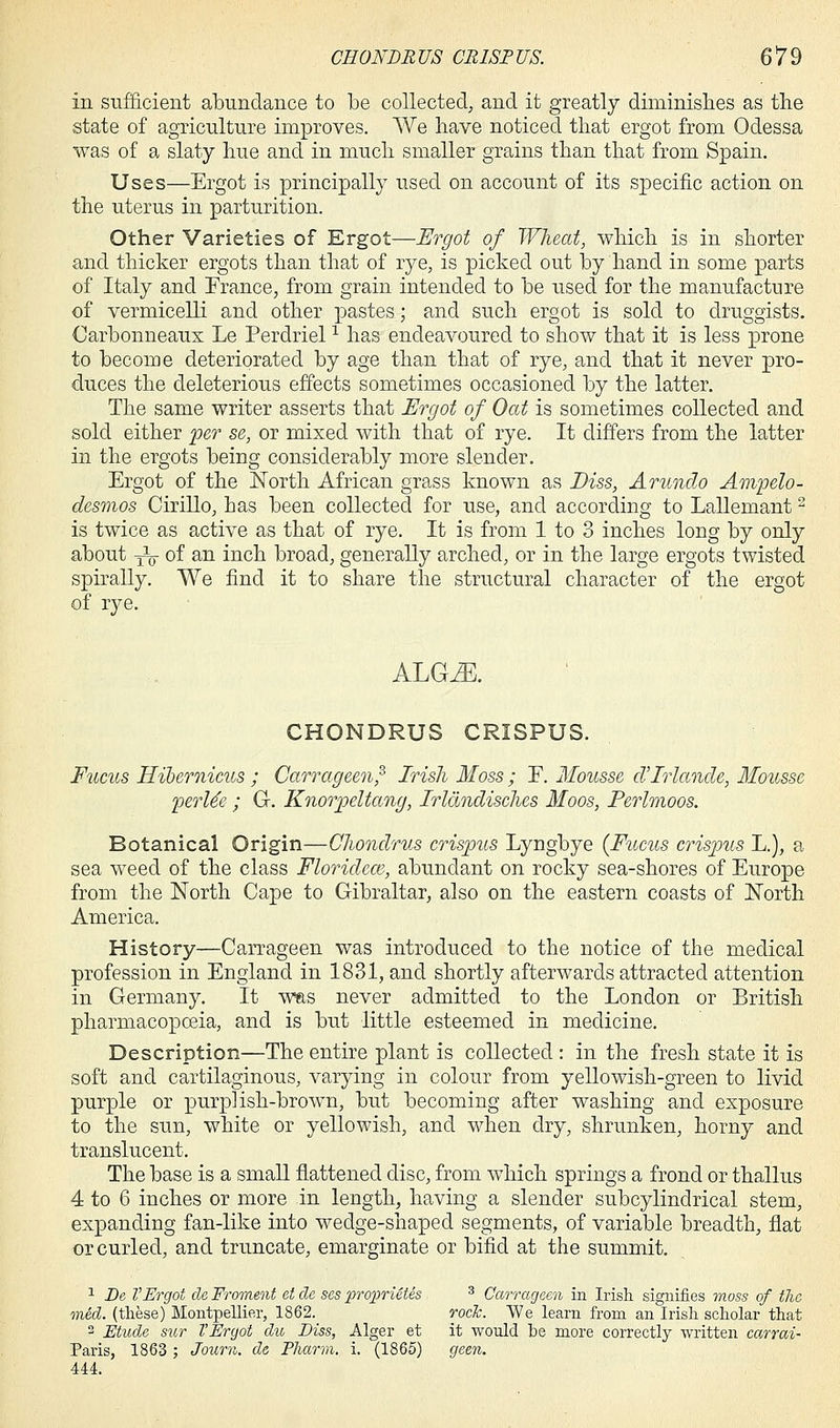 in sufficient abundance to be collected, and it greatly diminishes as the state of agriculture improves. We have noticed that ergot from Odessa was of a slaty hue and in much smaller grains than that from Spain. Uses—Ergot is principally used on account of its specific action on the uterus in parturition. Other Varieties of Ergot—Ergot of Wheat, which is in shorter and thicker ergots than that of rye, is picked out by hand in some parts of Italy and France, from grain intended to be used for the manufacture of vermicelli and other pastes; and such ergot is sold to druggists. Carbonneaux Le Perdriel1 has endeavoured to show that it is less prone to become deteriorated by age than that of rye, and that it never pro- duces the deleterious effects sometimes occasioned by the latter. The same writer asserts that Ergot of Oat is sometimes collected and sold either per se, or mixed with that of rye. It differs from the latter in the ergots being considerably more slender. Ergot of the North African grass known as Diss, Arundo Ampelo- desmos Cirillo, has been collected for use, and according to Lallemant2 is twice as active as that of rye. It is from 1 to 3 inches long by only about yV of an inch broad, generally arched, or in the large ergots twisted spirally. We find it to share the structural character of the ergot of rye. ALGM CHONDRUS CRISPUS. Fucus Hibernicus ; Carrageen;' Irish Moss ; F. Mousse cl'Irlancle, Mousse perUe ; G. Knorpeltang, Irlchndisches Moos, Perlmoos. Botanical Origin—Chondrus crispus Lyngbye {Fucus crispus L.), a sea weed of the class Floridece, abundant on rocky sea-shores of Europe from the North Cape to Gibraltar, also on the eastern coasts of North America. History—Carrageen was introduced to the notice of the medical profession in England in 1831, and shortly afterwards attracted attention in Germany. It was never admitted to the London or British pharmacopoeia, and is but little esteemed in medicine. Description—The entire plant is collected : in the fresh state it is soft and cartilaginous, varying in colour from yellowish-green to livid purple or purplish-brown, but becoming after washing and exposure to the sun, white or yellowish, and when dry, shrunken, horny and translucent. The base is a small flattened disc, from which springs a frond or thallus 4 to 6 inches or more in length, having a slender subcylindrical stem, expanding fan-like into wedge-shaped segments, of variable breadth, flat or curled, and truncate, emarginate or bifid at the summit. 1 Be VErgot de Froment et de ses proprietes 3 Carrageen in Irish signifies moss of the mid. (these) Montpellier, 1862. rocJc. We learn from an Irish scholar that 2 Etude sur VErgot du Diss, Alger et it would be more correctly written carrai- Paris, 1863; Journ. de Pharm. i. (1865) geen. 444.