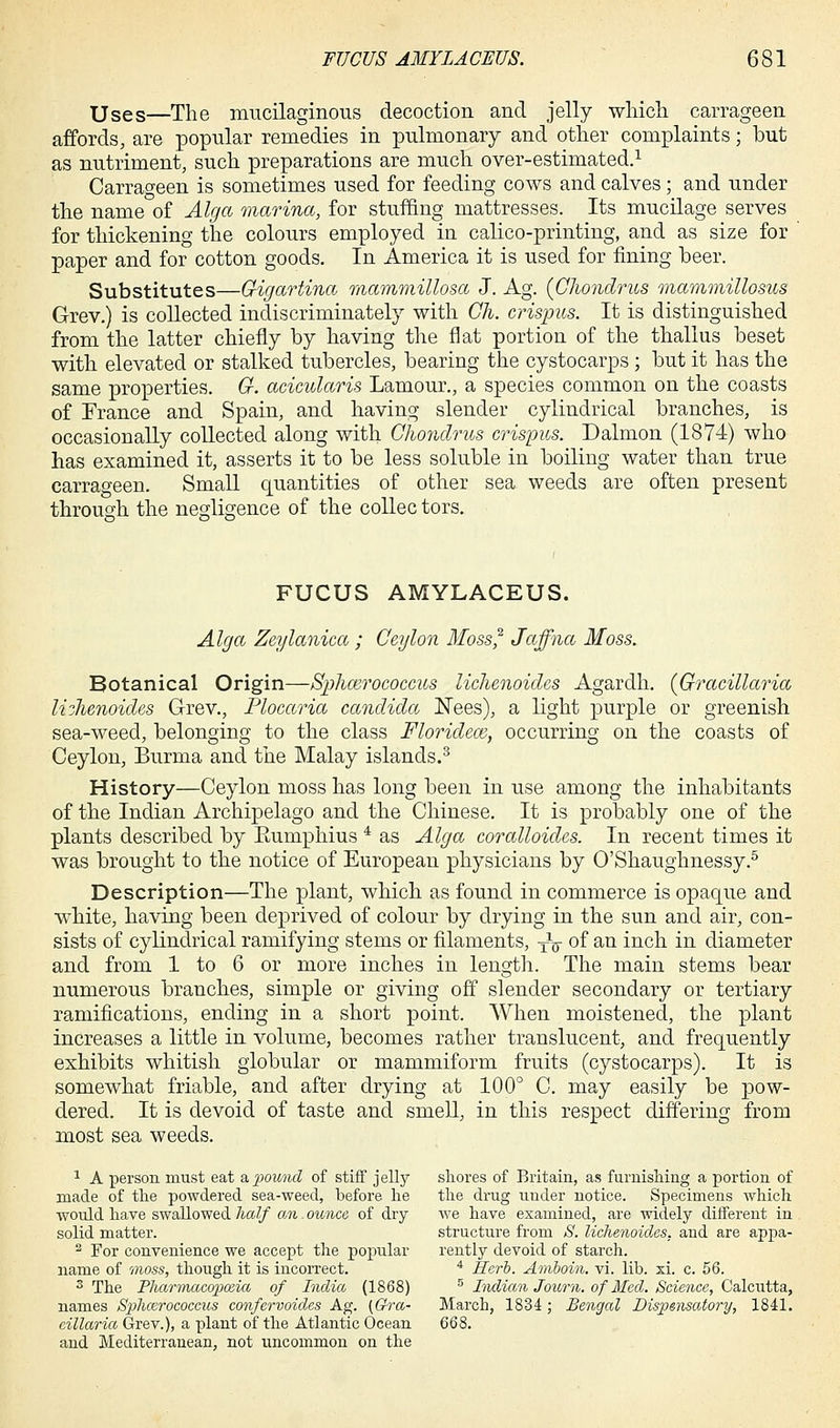 Uses—The mucilaginous decoction and jelly which carrageen affords, are popular remedies in pulmonary and other complaints; but as nutriment, such preparations are much over-estimated.1 Carrageen is sometimes used for feeding cows and calves; and under the name of Alga marina, for stuffing mattresses. Its mucilage serves for thickening the colours employed in calico-printing, and as size for paper and for cotton goods. In America it is used for fining beer. Substitutes—G-igartina mammillosa J. Ag. {Ghondrus mammillosus Grev.) is collected indiscriminately with Gh. crispus. It is distinguished from the latter chiefly by having the flat portion of the thallus beset with elevated or stalked tubercles, bearing the cystocarps ; but it has the same properties. G. acicularis Lamour., a species common on the coasts of France and Spain, and having slender cylindrical branches, is occasionally collected along with Ghondrus crispus. Dalmon (1874) who has examined it, asserts it to be less soluble in boiling water than true carrageen. Small quantities of other sea weeds are often present through the negligence of the collec tors. FUCUS AMYLACEUS. Alga Zeylanica ; Ceylon Moss,2 Jaffna Moss. Botanical Origin—Sphairococcus lichenoides Agarclh. (Gracillaria lichenoides Grev., Plocaria Candida Nees), a light purple or greenish sea-weed, belonging to the class Floridea}, occurring on the coasts of Ceylon, Burma and the Malay islands.3 History—Ceylon moss has long been in use among the inhabitants of the Indian Archipelago and the Chinese. It is probably one of the plants described by Eumphius 4 as Alga coralloides. In recent times it was brought to the notice of European physicians by O'Shaughnessy.5 Description—The plant, which as found in commerce is opaque and white, having been deprived of colour by drying in the sun and air, con- sists of cylindrical ramifying stems or filaments, TV of an inch in diameter and from 1 to 6 or more inches in length. The main stems bear numerous branches, simple or giving off slender secondary or tertiary ramifications, ending in a short point. When moistened, the plant increases a little in volume, becomes rather translucent, and frequently exhibits whitish globular or mammiform fruits (cystocarps). It is somewhat friable, and after drying at 100° C. may easily be pow- dered. It is devoid of taste and smell, in this respect differing from most sea weeds. 1 A person must eat & pound of stiff jelly shores of Britain, as furnishing a portion of made of the powdered sea-weed, before he the drug uuder notice. Specimens which would have swallowed half an - ounce of dry we have examined, are widely different in solid matter. structure from S. lichenoides, and are appa- 2 For convenience we accept the popular rently devoid of starch. name of moss, though it is incorrect. 4 Herb. Amboin. vi. lib. xi. c. 56. 3 The Pharmacopoeia of India (1868) 5 Indian Joum. of Med. Science, Calcutta, names Sphcerococcics confervoides Ag. (Gra- March, 1834 ; Bengal Dispensatory, 1841. eillaria Grev.), a plant of the Atlantic Ocean 668. and Mediterranean, not uncommon on the