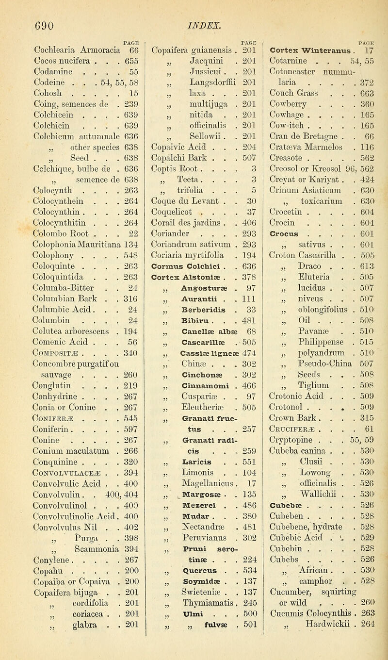 Coclilearia Armoracia PAGE 66 Copaifera guianensis . PAGE 201 Oocos nucifera . . . 655 >i Jacquini 201 Codainine .... 55 11 Jussieui. . 201 Codeine . . .54, 55,58 11 Langsdorffii 201 15 11 laxa . . . 201 Coing, semences de . 239 11 multijuga . 201 Colchice'in .... 639 11 nitida . . 201 Colchicin .... 639 11 officinalis . 201 Colchicum autuninale 636 11 Sellowii. . 201 „ other species 638 Copaivic Acid . . . 204 „ Seed . . . 638 Copalchi Bark . . . 507 Colchique, bulbe de . 636 Coptis Boot. . . . 3 „ sentence de 638 ii Teeta. . . . 3 Colocyntli .... 263 ii trifolia . . . 5 Colocynthe'in . . . 264 Coque du Levant . . 30 Colocynthin .... 264 Coquelicot . . . . 37 Colocynthitin . . . 264 Corail des jardins . . 406 Colombo Eoot . . . 22 Coriander . . . . 293 ColophoniaMauritiana 134 Coriandrum sativum . 293 Colophony .... 548 Coriaria myrtifolia 194 Coloquinte .... 263 Cormns Colchici . 636 Coloquintida . . . 263 Cortex Alstonise . 378 Coluraba-Bitter . . 24 ii Angosturse . 97 Columbian Bark . . 316 ii Aurantii . 111 Columbic Acid. . . 24 ii Berberidis 33 Columbin .... 24 ii Bibiru . 481 Colutea arborescens . 194 ii Can ell re albse 68 Comenic Acid . . . 56 ii Cascarillse -505 Composite .... 340 ii Cassiae lignese 474 Concombre purgatif ou ii Chinas . . . 302 sauvage .... 260 ii Cinchonas 302 Conglutin .... 219 ii Cinnamomi . 466 Conhydrine .... 267 ii Cuspariae . . 97 Conia or Conine . . 267 ii Eleutherias 505 CONIFEBJE .... 545 ii Granati fruc- 597 tus 257 267 ii Granati radi- Conium maculatum . 266 cis 259 Conquinine .... 320 ii Laricis 551 Convolvulace^e . . 394 ii Limonis . . 104 Convolvulic Acid . . 400 ii Magellanicus . 17 Convolvulin. . 40Q ,404 ii Margosse . . 135 Convolvulinol . . . 400 ii Mezerei . 486 Convolvulinolic Acid. 400 ii Mudar . 380 Convolvulus Nil . . 402 ii Nectandrse 481 „ Purga . . 398 ii Peruvianus . 302 „ Scammonia 394 ii Pruni sero- 267 tinse . 224 Copahu 200 ii Quercus . 534 Copaiba or Copaiva . 200 ii Soymidse . 137 Copaifera bijuga . . 201 ii Swietenise . 137 cordifolia 201 ii Thymiamatis. 245 „ coriacea . 201 ii Ulmi . . 500 „ glabra . . 201 ii „ fulvse 501 PAGE Cortex Winteranus . 17 Cotarnine . . . 54, 55 Cotoneaster nummu- laria 372 Couch Grass . . . 663 Cowberry .... 360 Cowhage 165 Cow-itch 165 Cran de Bretagne . . 66 Cratseva Marmelos . 116 Creasote 562 Creosol or Kreosol 96, 562 Creyat or Kariyat. . 424 Crinum Asiaticum . 630 „ toxicarium . 630 Crocetin 604 Crocin 604 Crocus 601 „ sativus . . . 601 Croton Cascarilla . . 505 „ Draco . . . 613 „ Eluteria . . 505 „ lucidus . . . 507 „ niveus . . . 507 „ oblongifolius . 510 „ Oil ... . 508 „ Pavanse . . 510 „ Philippense . 515 „ polyandrum . 510 „ Pseudo-China 507 „ Seeds . . .508 „ Tiglium . . 508 Crotonic Acid . . . 509 Crotonol 509 Crown Bark.... 315 Crucifer^; .... 61 Cryptopine . . .55, 59 Cubeba canina . . . 530 „ Clusii . . . 530 „ Lowong . . 530 „ officinalis . .526 „ Wallichii . . 530 Cubebse 526 Cubeben 528 Cubebene, hydrate . 528 Cubebic Acid . '. . 529 Cubebin 528 Cubebs 526 „ African . . .530 „ camphor . . 528 Cucumber, squirting or wild .... 260 Cucumis Colocynthis . 263 Hardwickii . 264