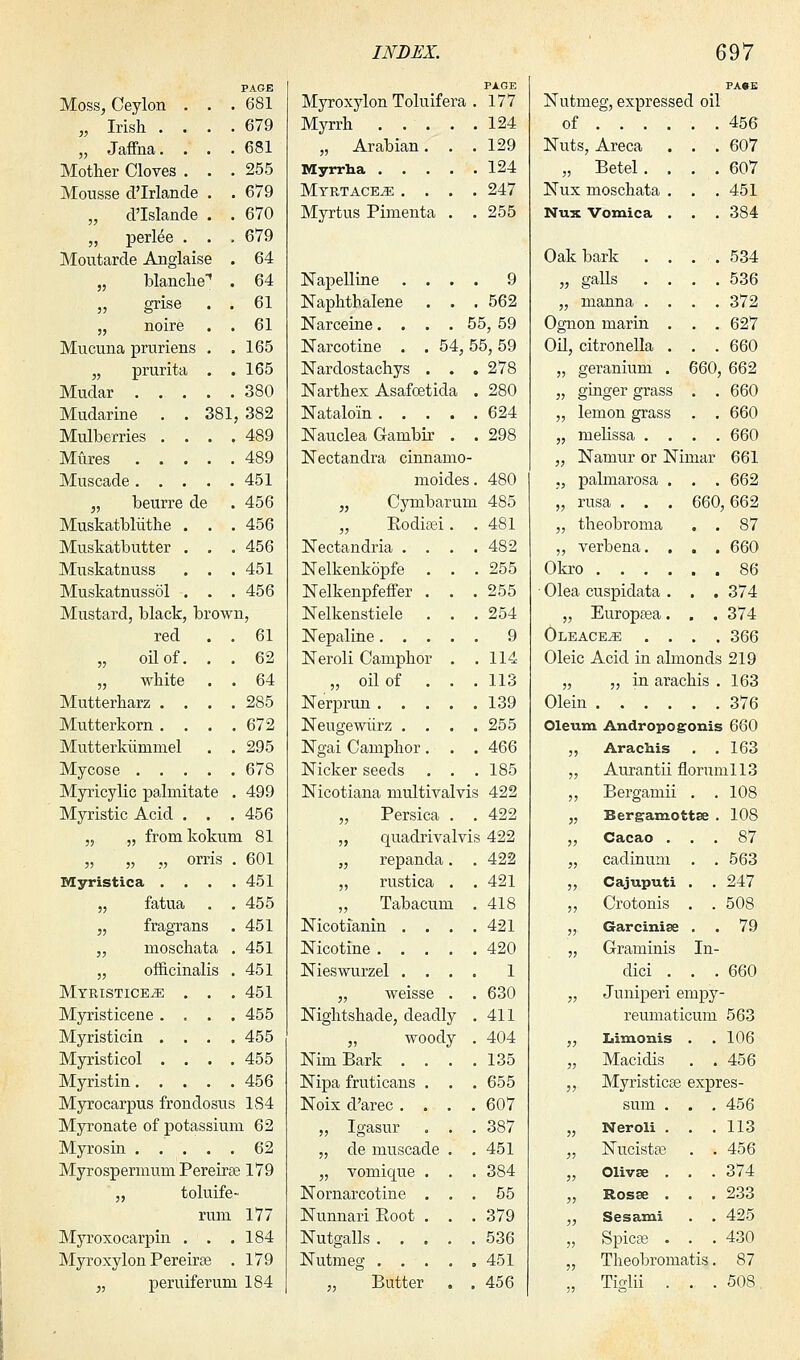 Moss, Ceylon . „ Irish . . „ Jaffna. . Mother Cloves . Mousse d'Irlande „ d'Islande „ perl^e . Moutarde Anglaise „ blanche-1 „ grise . „ noire Mucuna pruriens . „ prurita . Mudar . Mudarine Mulberries Mures Muscade . „ beurre Muskatbliithe Muskatbutter Muskatnuss Muskatnussol PAGE 681 679 681 255 679 670 679 64 64 . . 61 . . 61 . . 165 . . 165 . . 380 381, 382 . . 489 . . 489 . . 451 de 456 456 456 451 456 Mustard, black, brown, red . . 61 „ oil of. . . 62 „ white . . 64 Mutterharz .... 285 Mutterkorn . . . .672 Mutterkiinimel . .295 Mycose 678 Myricylic palmitate . 499 Myristic Acid . . . 456 „ „ fromkokum 81 „ „ „ orris . 601 Myristica . . . .451 „ fatua . . 455 „ fragrans . 451 „ moschata . 451 „ officinalis . 451 Myristice^e . . . 451 Myristicene .... 455 Myristicin . . . .455 Myristicol .... 455 Myristin 456 Myrocarpus frondosus 1S4 Myronate of potassium 62 Myrosin 62 Myrospermum Pereirae 179 „ toluife- rmn 177 Myroxocarpin . . .184 Myroxylon Pereirse . 179 „ peruiferum 184 PAGE Myroxylon Toluifera . 177 Myrrh 124 „ Arabian. . .129 Myrrha 124 Myrtace^: .... 247 Myrtus Pimenta . . 255 Napelline .... 9 Naphthalene . . . 562 Narceine. . . . 55, 59 Narcotine . . 54,55,59 Nardostachys . . . 278 Narthex Asafcetida . 280 Nataloin 624 Nauclea Ganibir . . 298 Nectandra cinnamo- moides. 480 „ Cymbarurn 485 „ Eodisei. . 481 Nectandria .... 482 Nelkenkopfe . . .255 Nelkenpfeffer . . . 255 Nelkenstiele . . .254 Nepaline 9 Neroli Camphor . .114 „ oil of . . . 113 Nerprun 139 Neugewiirz .... 255 Ngai Camphor. . .466 Nicker seeds . . .185 Nicotiana multivalvis 422 „ Persica . . 422 „ quadrivalvis 422 „ repanda. . 422 „ rustica . .421 „ Tabacum .418 Nicotianin . . . .421 Nicotine 420 1 630 411 404 135 655 607 387 451 384 55 379 536 451 456 Nieswurzel . . . „ weisse . Nightshade, deadly „ woody Nim Bark . . Nipa fruticans . Noix d'arec . . „ Igasur . „ de muscade „ vonrique . Nornarcotine . Nunnari Root . Nutgalls . . . Nutmeg . . . „ Butter Nutmeg, expressed oil of 456 . 607 . 607 . 451 . 384 . . 534 . . 536 . . 372 . . 627 . . 660 660, 662 . . 660 . . 660 . . 660 661 662 Nuts, Areca „ Betel. Nux moschata Nux Vomica Oak bark „ galls . „ manna . Ognon marin Oil, citronella „ geranium „ ginger grass . „ lemon grass . „ melissa . . . „ Namur or Nimar „ palmarosa . . „ rusa . . . 660,662 „ theobroma . . 87 „ verbena. . . . 660 Okro 86 Olea cuspidata . . . 374 „ Europasa. . . 374 Oleace^: .... 366 Oleic Acid in almonds 219 „ ,, in arachis . 163 Olein 376 Oleum Andropogonis 660 ,, Arachis . .163 „ Aurantii fiorumll3 „ Bergamii . . 108 „ Bergamottse . 108 „ Cacao . „ cadinum „ Cajuputi „ Crotonis „ Garcinise „ Graminis dici . „ Juniperi empy- reumaticum 563 ,, Iiimonis . .106 In- 87 563 247 508 79 660 Macidis Myristicse expres- sum . Neroli . Nucistas Olivse . Rosse . Sesami Spicse . Theobromatis, Tislii . • 456 456 113 456 374 233 425 430 87 508