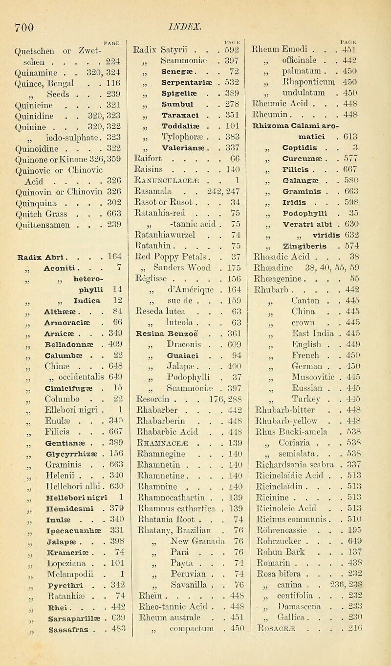 Quetschen or Zwet- schen 224 Quinamine . . 320, 324 Quince, Bengal . .116 „ Seeds . . .239 Quinicine .... 321 Quinidine . . 320,323 Quinine . . . 320,322 „ iodo-sulphate. 323 Quinoidine .... 322 Quinone or Kinone 326,359 Quinovic or Chinovic Acid . . . . .326 Quinovin or CMnovin 326 Quinquina .... 302 Quitch Grass . . . 663 Quittensamen . . . 239 Radix Abri. . . .164 „ Aconiti... 7 » n hetero- phylli 14 M „ Indica 12 „ Althaese... 84 ,, Armoracise . 66 „ Arnicse . . . 349 „ Belladonnse . 409 „ Calumbse . . 22 „ Chinas . . .648 „ „ occidentalis 649 „ Cimicifugee . 15 „ Columbo . . 22 „ Ellebori nigri . 1 „ Enulae . . . 340 „ Filicis . . . 667 ,, Gentianse . . 389 „ Glycyrrhizse . 156 „ Graminis . . 663 „ Helenii . . .340 '„ Hellebori albi. 630 „ Hellebori nigri 1 „ Hemidesmi . 379 ,, Imilse . . . 340 „ Ipecacuanhas 331 „ Jalapse . . . 398 „ Krameriae . . 74 „ Lopeziana . .101 „ Melampodii . 1 „ Pyrethri . . 342 „ Ratanhia? . . 74 „ Rhei. . • .442 „ Sarsaparillse . G39 „ Sassafras . . 483 Radix Satyrii . . . TADE 592 „ Scammonise 397 „ Senegae. . . 72 „ Serpentariae . 532 „ Spigeliae . . 389 ,, Sumbul 278 „ Taraxaci . 351 „ Toddaliae . 101 „ Tylophoras . . 383 „ Valerianae . 337 66 140 Ranunctjlace^e . . 1 Rasamala . . 242 ,247 Rasot or Rusot . . . 34 Ratanhia-red . . . 75 „ -tannic acid . 75 Ratanhiawurzel . . 74 75 Red Poppy Petals . . 37 „ Sanders Wood . 175 156 „ d'Am^rique 164 „ sue de . . 159 Reseda lutea . . 63 „ luteola . 63 Resina Benzoe 361 „ Draconis . 609 „ Guaiaci 94 „ Jalapa?. . 400 „ Podophylli 37 „ Scammonise . 397 Resorcin . . . 17( ,288 Rhabarber . . . 442 Rhabarberin . . 448 Rhabarbic Acid . 448 Rhamnace^: . . 139 Rhamnegine . . . 140 Rhamnetin . 140 Rhamnetine. . . . 140 Rhamnine . . . 140 Rhamnocathartin . . 139 Rhamnus cathartica . 139 Rhatania Root . . . 74 Rhatany, Brazilian . 76 „ New Granada 76 „ Par a . . . 76 „ Payta . . . 74 „ Peruvian . . 74 ,, Savanilla i . 76 448 Rheo-tannic Acid . . 448 Rheum australe . 451 „ compactum . 450 PAGE Rheum Emodi . . .451 „ officinale . .442 „ palmatum . . 450 „ Rhaponticum 450 „ undulatum . 450 Rheumic Acid . . . 448 Rheumin 448 P.hizoma Calami aro- matici . 613 „ Coptidis . . 3 „ Curcumae . . 577 „ Filicis . . . 667 „ Galangae . . 580 ,, Graminis . . 663 „ Iridis . . . 598 „ Podophylli . 35 „ Veratri albi . 630 „ „ viridis 632 ,, Zingiberis . 574 Rhoeadic Acid ... 38 Rhoeadine 38, 40, 55, 59 Rhceagenine.... 55 Rhubarb 442 „ Canton . . 445 „ China . . 445 „ crown . . 445 „ East India . 445 „ English . . 449 „ French . . 450 „ German . . 450 „ Muscovitic . 445 „ Russian . . 445 „ Turkey . . 445 Rhubarb-bitter . . 448 Rhubarb-yellow . . 448 Rhus Bucki-amela . 538 „ Coriaria . . . 538 „ semialata. . . 538 Richardsonia scabra . 337 Ricinelaidic Acid . .513 Ricinelaidin . . . .513 Ricinine 513 Ricinoleic Acid . .513 Ricinus communis. .510 Rohrencassie . . .195 Rohrzucker .... 649 RohunBark . . .137 Romarin 438 Rosa bifera .... 232 „ canma . . 236,238 „ centifolia . . . 232 „ Damascena . . 233 „ Gallica. . . .230 Rosacea .... 216