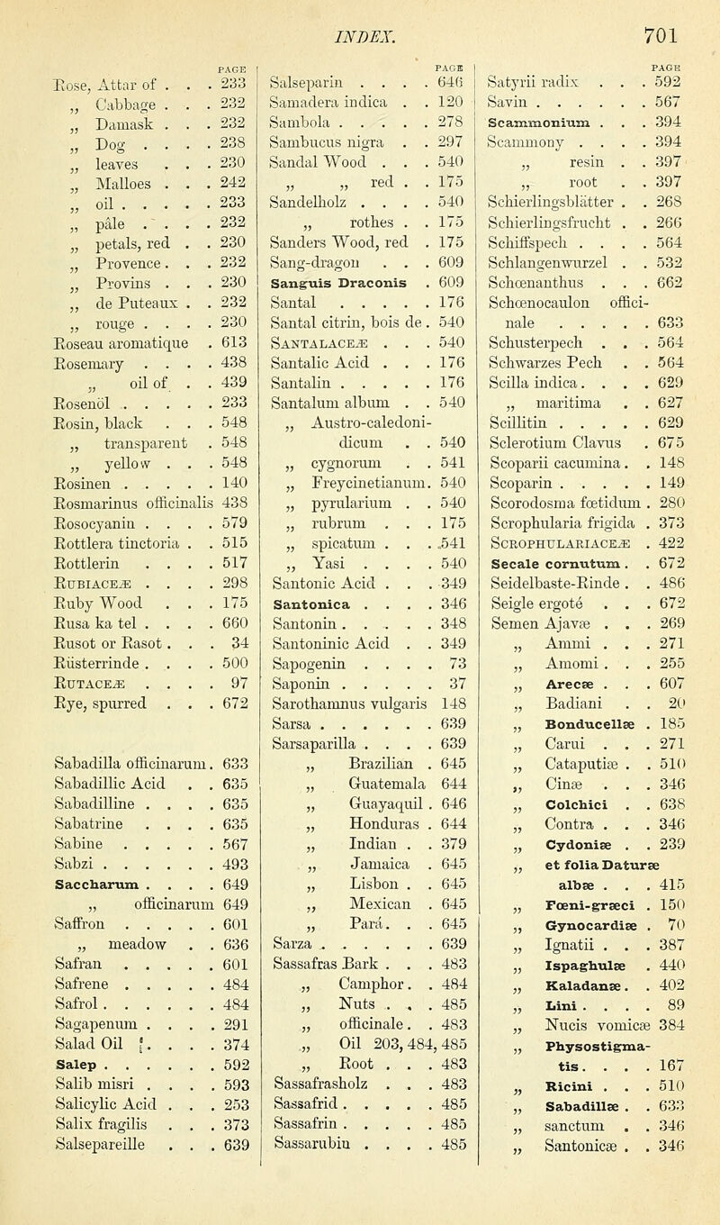 PAGE 233 232 232 238 230 242 233 232 230 232 230 232 230 613 438 439 233 548 548 548 140 Rosmarinus officinalis 438 Bose, Attar of . „ Cabbage . „ Damask . „ Dog . . „ leaves „ Malloes . „ oil . . . „ pale .' . „ petals, red „ Provence. „ Provins . „ cle Puteaux „ rouge . . Boseau aromatique Eosemary . . „ oil of Eosenol . . . Bosin, black „ transparent „ yellow . Eosinen . . . Eosocyaniu . . Eottlera tinctoria Eottlerin . . Eubiace^e . . Euby Wood Eusa ka tel . . Eusot or Easot. Eiisterrinde . . Eutace^: . . Eye, spurred 579 515 517 298 175 660 34 500 97 672 Sabadilla officinaruni. 633 Sabadillic Acid . . 635 Sabadilline .... 635 Sabatrine .... 635 Sabiue 567 Sabzi 493 Saccharum .... 649 „ officinaruni 649 Saffron 601 „ meadow . . 636 Safran 601 Safrene 484 Safrol 484 Sagapenum .... 291 Salad Oil [. . . .374 Salep 592 Salib misri .... 593 Salicylic Acid . . . 253 Salix fragilis . . . 373 Salsepareille . . . 639 Salseparin .... 646 Samadera indica . .120 Sambola 278 Sambucus nigra . . 297 Sandalwood . . .540 „ red . . 175 Sandelholz .... 540 „ rotb.es . .175 Sanders Wood, red . 175 Sang-dragon . . . 609 Sanguis Draconis . 609 Santal 176 Santal citrin, bois de . 540 SANTALACEiE . . . 540 Santalic Acid . . .176 Santalin 176 Santalum album . .540 „ Austro-caledoni- dicum . . 540 „ cygnorum . . 541 „ Freycinetianum. 540 „ pyrularium . . 540 „ rubrum . . .175 „ spicatum . . . .541 „ Yasi .... 540 Santonic Acid . . . 349 Sautouica .... 346 Santonin ..... 348 Santoninic Acid . . 349 Sapogenin .... 73 Saponin 37 Sarothamnus vulgaris 148 Sarsa 639 Sarsaparilla .... 639 „ Brazilian . 645 „ Guatemala 644 „ Guayaquil . 646 „ Honduras . 644 „ Indian „ Jamaica „ Lisbon „ Mexican „ Para. Sarza .... Sassafras Bark . „ Camphor „ Nuts . „ officinale „ Oil 203, „ Eoot . Sassafrasholz . Sassafrid. . . Sassafrin . . . Sassarubiu . . 379 645 645 645 645 639 483 484 485 483 484, 485 483 483 485 485 485 Satyrii radix . . . 592 Savin 567 Scammonium . . . 394 Scammony .... 394 „ resin . . 397 „ root . . 397 Schierlingsblatter . . 26S SchierliDgsfrucbt . . 266 Scbiffspecli .... 564 Schlangenwurzel . . 532 Sclioenanthus . . . 662 Schcenocaulon offici- nale 633 Scbusterpech . . . 564 Schwarzes Pech . . 564 Scilla indica.... 629 „ maritima . . 627 Scillitin 629 Sclerotium Clavus . 675 Scoparii cacumina. . 148 Scoparin 149 Scorodosma fcetidum . 280 Scropbularia frigida . 373 SCROPHULARIACE^G . 422 Secale cornutum . . 672 Seidelbaste-Einde . . 486 Seigle ergote . . . 672 Semen Ajavte . . . 269 „ Ammi . . .271 „ Amomi. . . 255 „ Arecse . . . 607 „ Badiani . . 20 „ Bonducellse . 185 „ Carui . . .271 „ CataputiaB . . 510 „ Cinse . . . 346 „ Colchici . . 638 „ Contra . . . 346 „ Cydonise . . 239 „ et folia Daturse albse . . . 415 „ Fceni-grseci . 150 „ Gynocardise . 70 „ Ignatii . . . 387 „ Ispaghulse . 440 „ Kaladanee. . 402 „ Lini .... 89 „ Nucis vomicae 384 „ Physostigma- tis. Ricini . Sabadillse sanctum Santonicae 167 510 633 346 346