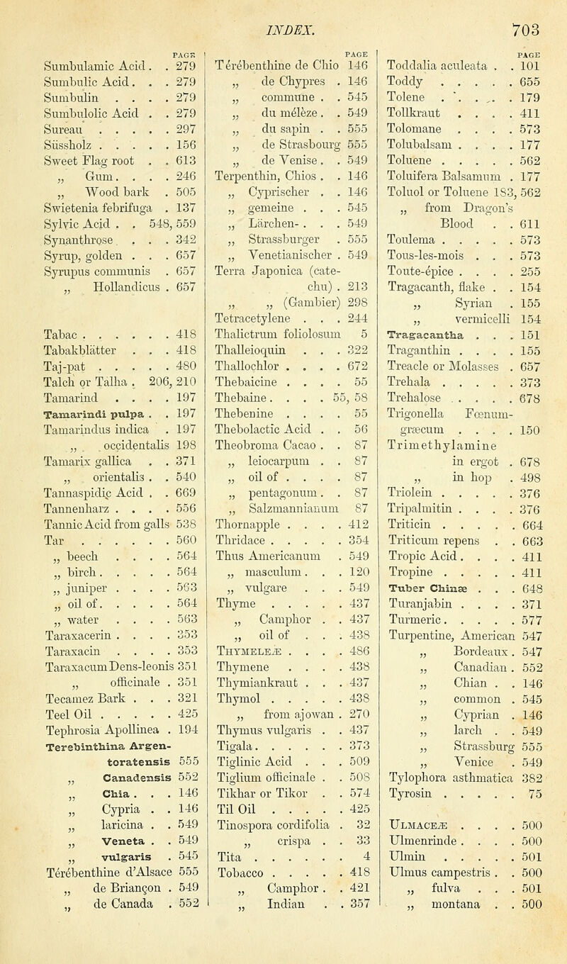 PAG?. Sumbulainic Acid . . 279 Sumbnlic Acid. . . 279 Sumbulin .... 279 Sumbulolic Acid . . 279 Sureau ..... 297 Siissholz 156 Sweet Flag root . .613 „ Gum. . . .246 „ Wood bark . 505 Swietenia febrifuga . 137 Sylvic Acid . . 548, 559 Synanthrose ... 342 Syrup, golden . . . 657 Syrupus communis . 657 Hollandicus . 657 Tabac 418 Tabakblatter . . .418 Taj-pat 480 Talch or Talha . 206, 210 Tamarind . . . .197 Tamarind! pulpa . . 197 Tamarindus indica . 197 „ occidentalis 198 Tamarix gallica . .371 „ orientalis . . 540 Tannaspidhp Acid . . 669 Tanneuharz .... 556 Tannic Acid from galls 538 Tar 560 „ beech .... 564 „ birch 564 „ juniper .... 563 „ oil of 564 „ water .... 563 Taraxacerin .... 353 Taraxacin .... 353 TaraxacumDens-leonis 351 „ officinale . 351 Tecamez Bark . . .321 Teel Oil 425 Tephrosia Apollinea . 194 Terebintliina Argen- toratensis 555 „ Canadensis 552 „ Cliia . . .146 „ Cypria . . 146 „ laricina . . 549 „ Veneta . . 549 „ vulgaris . 545 TereHbenthine d'Alsace 555 „ de Briancon . 549 de Canada . 552 PAGE Terebenthine de Ohio 146 146 545 549 555 „ de Chypres „ commune . „ du meleze. „ du sapin . „ de Strasbourg 555 „ de Venise. . 549 Terpenthin, Chios . . 146 „ Cyprischer . . 146 „ gemeine . . . 545 „ Larchen- . . . 549 ,, Strassburger . 555 „ Venetianischer . 549 Terra Japonica (cate- chu) .213 „ „ (Gambier) 298 Tetracetylene . . . 244 Thalictrum foliolosum 5 Thalleioquin . . . 322 Thallochlor .... 672 Thebaicine .... 55 Thebaine. . . . 55, 58 Thebeuine .... 55 Thebolactic Acid . . 56 Theobroma Cacao . . 87 „ leiocarpum . . 87 „ oil of . . . . 87 „ pentagonum. . 87 „ Salzmannianum 87 Thornapple . . . .412 Thridace 354 Thus Americanum . 549 „ masculum. . .120 „ vulgare . . . 549 Thyme 437 „ Camphor . . 437 „ oil of . . . 438 ThymelexE .... 486 Thymene .... 438 Thymiankraut . . .437 Thymol 438 „ from ajowan . 270 Thymus vulgaris . . 437 Tigala 373 Tiglinic Acid . . .509 Tiglium officinale . . 508 Tikhar or Tikor . . 574 Til Oil 425 Tinospora cordifolia . 32 „ crispa . . 33 Tita 4 Tobacco 418 „ Camphor . . 421 Indian . . 357 PAGE Toddalia aculeata . . 101 Toddy . . . . .655 Tolene . 179 Tollkraut . . . .411 Tolomane .... 573 Tolubalsam . . . .177 Toluene 562 Toluifera Balsanmm . 177 Toluol or Toluene 183, 562 „ from Dragon's Blood . .611 Toulema 573 Tous-les-mois . . . 573 Toute-epice .... 255 Tragacanth, flake . .154 „ Syrian . 155 „ vermicelli 154 Tragacantha . . . 151 Traganthin . . . .155 Treacle or Molasses . 657 Trehala 373 . . .678 Foemmi- Trehalose Trigonella grsecum .... 150 Trimethylamine in ergot . 678 „ in hop . 498 Triolein 376 Tripalmitin .... 376 Triticin 664 Triticum repens . .663 Tropic Acid. . . .411 Tropine 411 Tuber Chime . . . 648 Turanjabin .... 371 Turmeric 577 Turpentine, American 547 „ Bordeaux. 547 „ Canadian . 552 „ Chian . .146 „ common . 545 „ Cyprian . 146 „ larch . . 549 „ Strassburg 555 „ Venice . 549 Tylophora asthmatica 382 Tyrosin 75 ULMACEiE . Ulmenrinde . Ulmin . . Ulmus campestr „ fulva „ montana 500 500 501 500 501 500