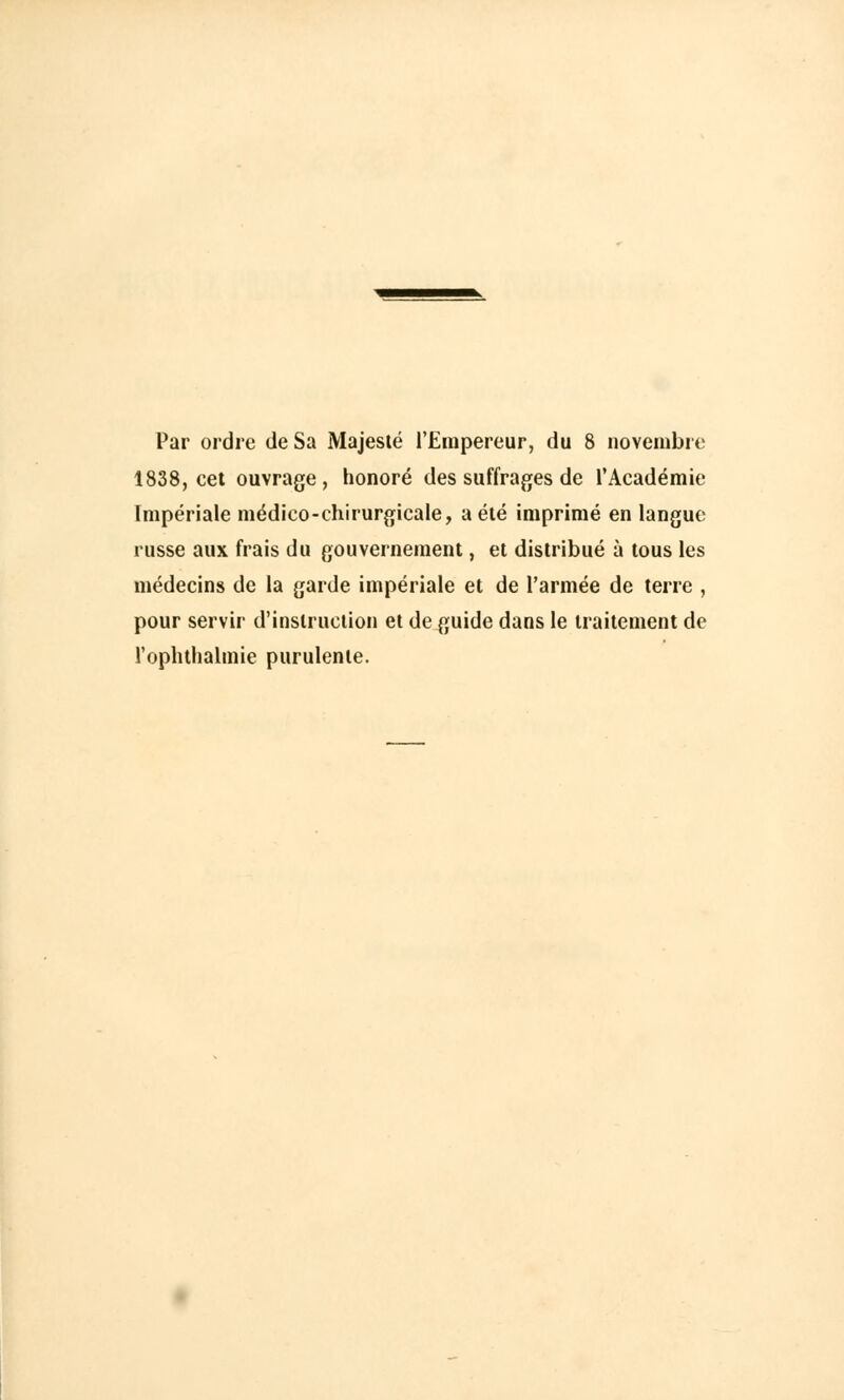 Par ordre de Sa Majesté l'Empereur, du 8 novembre 1838, cet ouvrage, honoré des suffrages de l'Académie Impériale médico-chirurgicale, a été imprimé en langue russe aux frais du gouvernement, et distribué à tous les médecins de la garde impériale et de l'armée de terre , pour servir d'instruction et de guide dans le traitement de l'oplithalmie purulente.