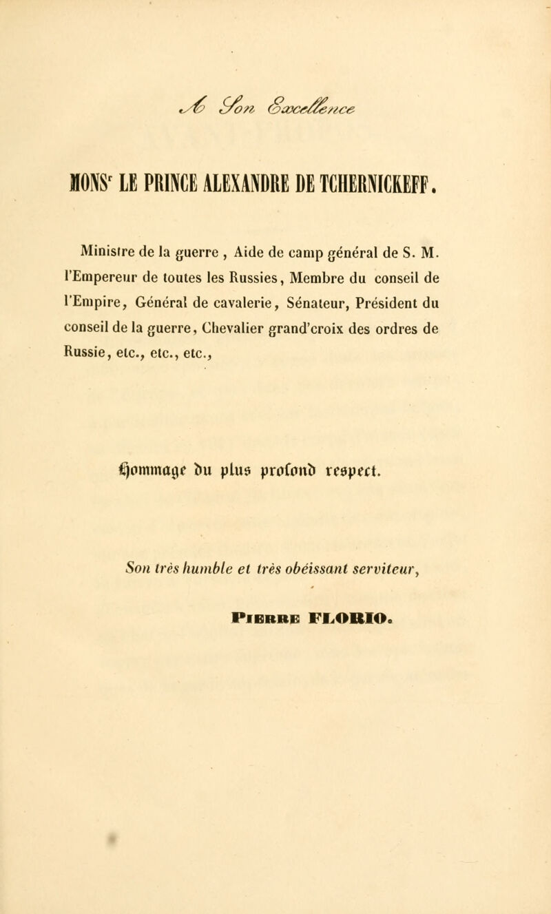 *s& cfon (oayct/ce/ /ice MONS' LE PRINCE ALEXANDRE DE TCHERNIdEFF. Ministre de la guerre , Aide de camp général de S. M. l'Empereur de toutes les Russies, Membre du conseil de l'Empire, Général de cavalerie, Sénateur, Président du conseil de la guerre, Chevalier grand'croix des ordres de Russie, etc., etc., etc., itjpmmage bu plus proCanb respect. Son très humble et très obéissant serviteur Pierre FE.ORIO.