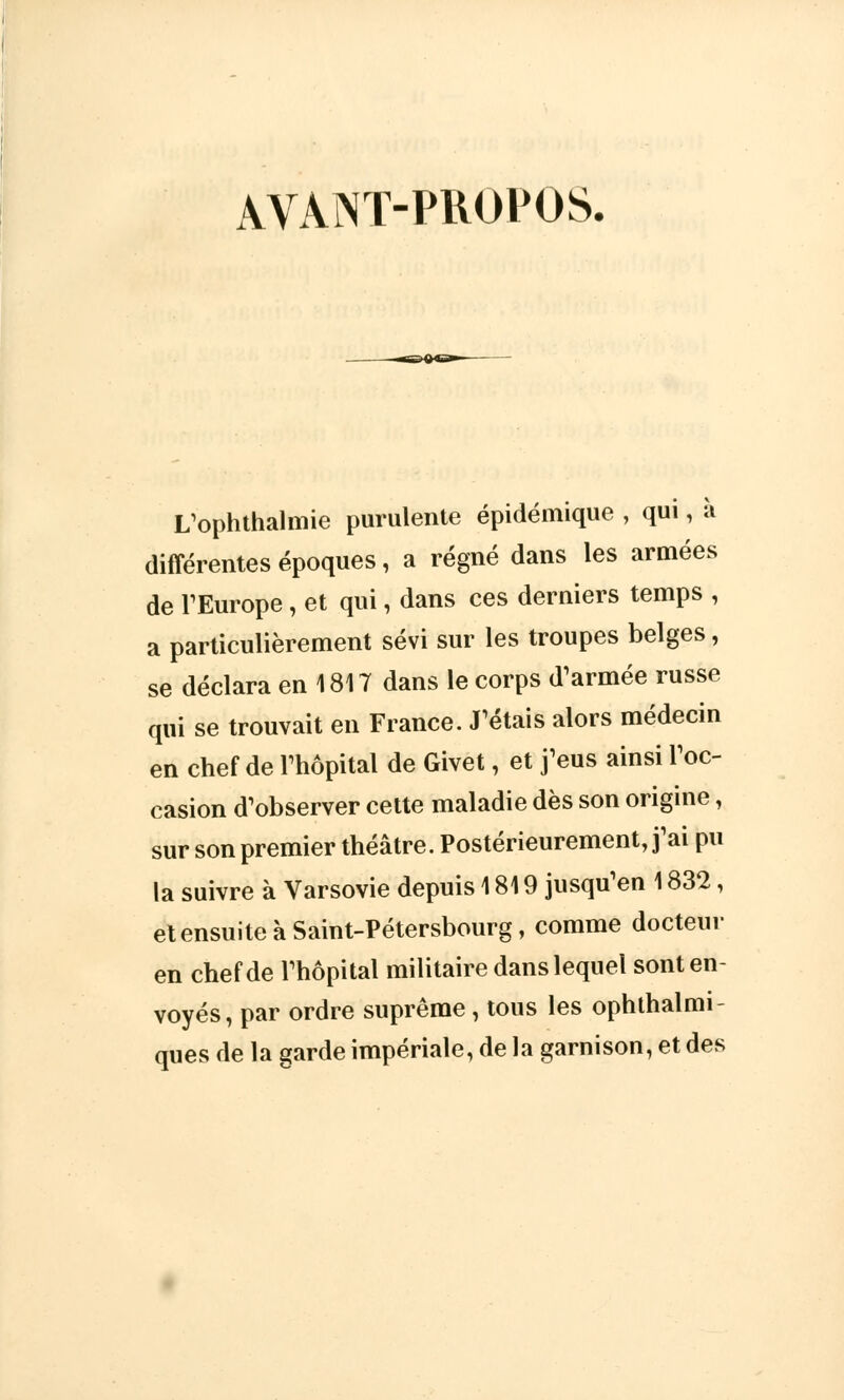 AVANT-PROPOS, L'ophthalmie purulente épidémique , qui, ù différentes époques, a régné dans les armées de l'Europe, et qui, dans ces derniers temps , a particulièrement sévi sur les troupes belges, se déclara en 1817 dans le corps d'armée russe qui se trouvait en France. J'étais alors médecin en chef de l'hôpital de Givet, et j'eus ainsi l'oc- casion d'observer cette maladie dès son origine, sur son premier théâtre. Postérieurement, j'ai pu la suivre à Varsovie depuis 1819 jusqu'en 1832, et ensuite à Saint-Pétersbourg, comme docteur en chef de l'hôpital militaire dans lequel sont en- voyés, par ordre suprême, tous les ophthalmi- ques de la garde impériale, de la garnison, et des