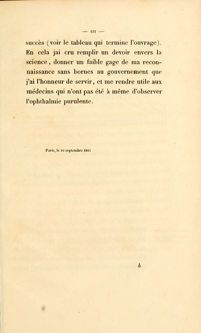 III — succès (voir le tableau qui termine l'ouvrage). En cela jai cru remplir un devoir envers la science, donner un faible gage de ma recon- naissance sans bornes au gouvernement que j'ai l'honneur de servir, et me rendre utile aux médecins qui n'ont pas été à même d'observer l'ophthalmie purulente. Paris, le 10 septembre 1841