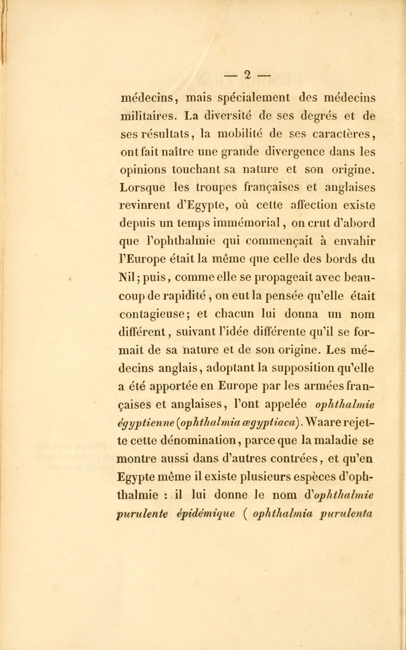 médecins, mais spécialement des médecins militaires. La diversité de ses degrés et de ses résultats, la mobilité de ses caractères, ont fait naître une grande divergence dans les opinions touchant sa nature et son origine. Lorsque les troupes françaises et anglaises revinrent d'Egypte, où cette affection existe depuis un temps immémorial, on crut d'abord que l'oplilhalmie qui commençait à envahir l'Europe était la même que celle des bords du Nil ; puis, comme elle se propageait avec beau- coup de rapidité, on eut la pensée qu'elle était contagieuse; et chacun lui donna un nom différent, suivant l'idée différente qu'il se for- mait de sa nature et de son origine. Les mé- decins anglais, adoptant la supposition qu'elle a été apportée en Europe par les armées fran- çaises et anglaises, l'ont appelée ophthalmie égyptienne (ophthalmia œgyptiacà). Waare rejet- te cette dénomination, parce que la maladie se montre aussi dans d'autres contrées, et qu'en Egypte même il existe plusieurs espèces d'oph- thalmie : il lui donne le nom ftophthalmie 'purulente èpidémique ( ophthalmia purulenta