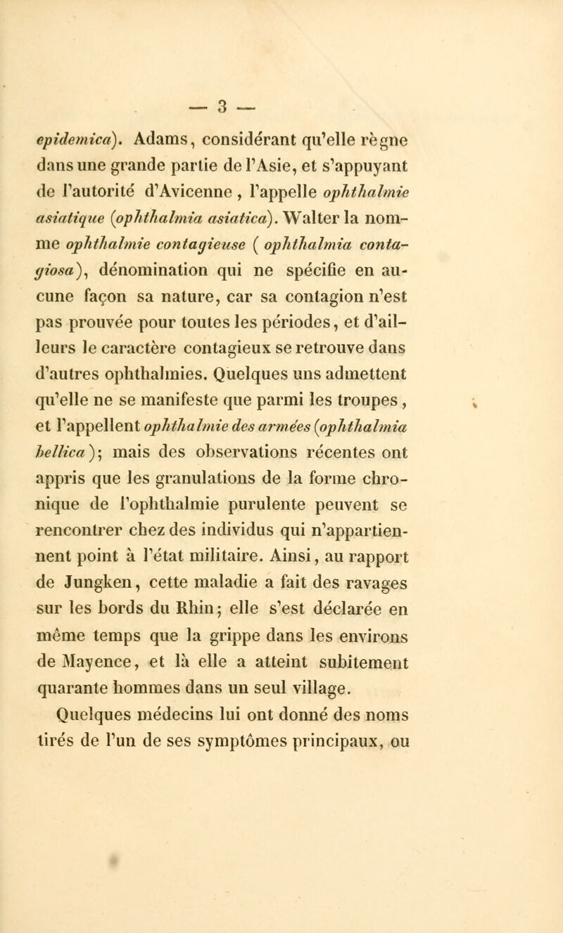 epidemica). Adams, considérant qu'elle règne dans une grande partie de l'Asie, et s'appuyant de l'autorité d'Avicenne , l'appelle ophthalmie asiatique (ophthalmia asiatica). Walter la nom- me ophthalmie contagieuse ( ophthalmia conta- giosa), dénomination qui ne spécifie en au- cune façon sa nature, car sa contagion n'est pas prouvée pour toutes les périodes, et d'ail- leurs le caractère contagieux se retrouve dans d'autres ophthalmies. Quelques uns admettent qu'elle ne se manifeste que parmi les troupes, et l'appellent ophthalmie des armées (ophthalmia hellica ) ; mais des observations récentes ont appris que les granulations de la forme chro- nique de l'oplithalmie purulente peuvent se rencontrer chez des individus qui n'appartien- nent point à l'état militaire. Ainsi, au rapport de Jungken, cette maladie a fait des ravages sur les bords du Rhin; elle s'est déclarée en même temps que la grippe dans les environs de Mayence, et là elle a atteint subitement quarante hommes dans un seul village. Quelques médecins lui ont donné des noms tirés de l'un de ses symptômes principaux, ou