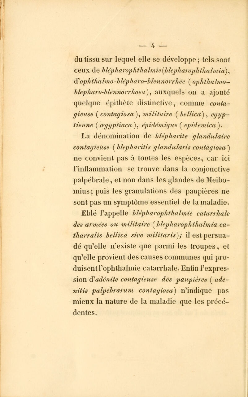 du tissu sur lequel elle se développe ; tels sont ceux de hlépharophthalmie(blepharophthalmia), ÛLoplithalmo-hlépharo-blennorrhée ( ophthalmo- blepharo-blennorrhoea), auxquels on a ajouté quelque épithète distinclive, comme conta- gieuse (co?itagiosa), militaire ( bellica), égyp- tienne ( œgyptiaca ), épidéniique ( epidemica ). La dénomination de hlêpharite glandulaire contagieuse {blepharitis glandularis contagiosa^) ne convient pas à tontes les espèces, car ici l'inflammation se trouve dans la conjonctive palpébrale, et non dans les glandes de Meibo- mius; puis les granulations des paupières ne sont pas un symptôme essentiel de la maladie. Eblé Fappelle blépharophthalmie catarrhale des armées ou militaire (blepharophthalmia ca- iliarralis bellica sive militaris); il est persua- dé qu'elle n'existe que parmi les troupes, et qu'elle provient des causes communes qui pro- duisent Toplithalmie catarrhale. Enfin l'expres- sion $ adénite contagieuse des paupières ( ade- nitis palpebrarum contagiosa) n'indique pas mieux la nature de la maladie que les précé- dentes.