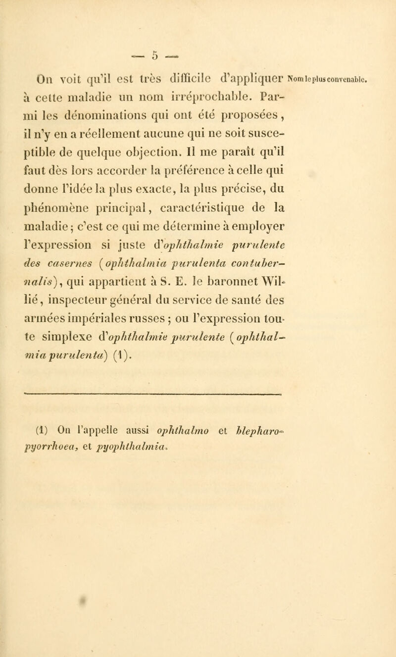 On voit qu'il est très difficile d'appliquer Nom ic plus convenable. à cette maladie un nom irréprochable. Par- mi les dénominations qui ont été proposées T il n'y en a réellement aucune qui ne soit susce- ptible de quelque objection. Il me paraît qu'il faut dès lors accorder la préférence à celle qui donne l'idée la plus exacte, la plus précise, du phénomène principal, caractéristique de la maladie ; c'est ce qui me détermine à employer l'expression si juste iV ophthalmie purulente des casernes (ophthalmia puru tenta contuher— nalis), qui appartient à S. E. le baronnet Wil^ lié, inspecteur général du service de santé des armées impériales russes ; ou l'expression tou- te simplexe iïophthalmie purulente ( ophthal- mici purulenta) (1 ). (1) On l'appelle aussi ophthalmo et blepharo* pyorrhoea, et pyophthalmia.