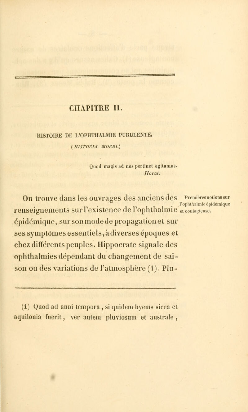 HISTOIRE DE L'OPHTIIALMIE PURULENTE. {HISTORIA MOBB1.) Quod magis ad uos perlinet agilaraus Horal. On trouve dans les ouvrages des anciens des Premières notions sur I'oplit'ialmic épidémiquo renseignements sur l'existence de rophlhalmie et contagieuse. épidémique, sur son mode de propagation et sur ses symptômes essentiels, à diverses époques et chez différents peuples. Hippocrate signale des ophthalmies dépendant du changement de sai- son ou des variations de l'atmosphère (1). Plu- (1) Quod ad annî tempora , si quidem hyems sicca et aquilonia fuerit, ver autem pluviosum et australe ,