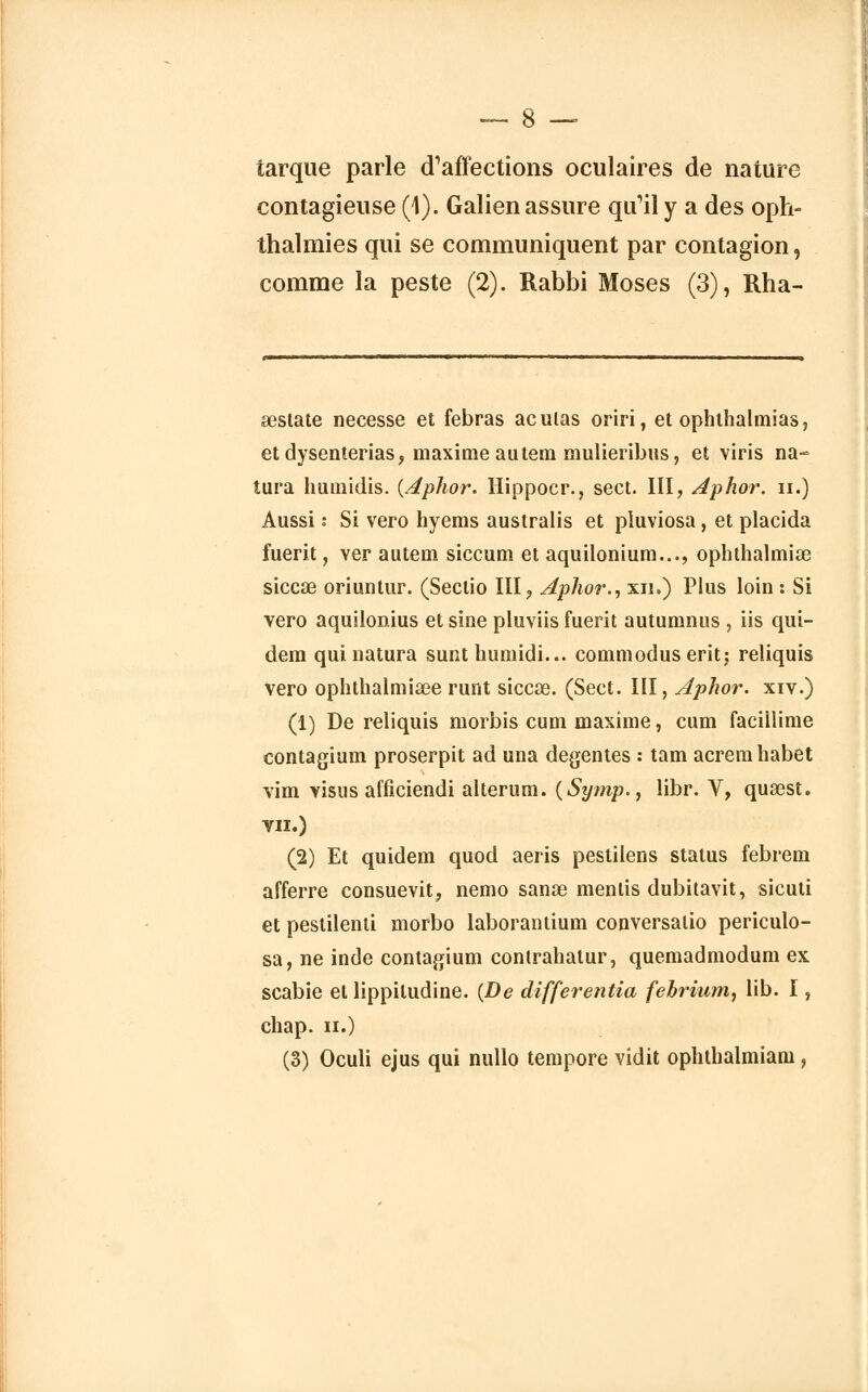tarque parle d'affections oculaires de nature contagieuse (4). Galien assure qu'il y a des oph- thalmies qui se communiquent par contagion, comme la peste (2). Rabbi Moses (3), Rha- sestate necesse et febras aculas oriri, et ophthalmias, et dysenterias, maxime au tem mulieribus, et viris na- tura humidis. {Aphor. Hippocr., sect. III, Aphor. n.) Aussi • Si vero hyems australis et pluviosa, et placida fuerit, ver autem siccum et aquilonium..., oplithalmiae siccœ oriuntur. (Sectio III, Aphor., xn.) Plus loin : Si vero aquilonius et sine pluviis fuerit autumnus , iis qui- dem qui natura sunt humidi... commodus erit; reliquis vero ophthalmiœe runt siccœ. (Sect. III, Aphor. xiv.) (i) De reliquis morbis cum maxime, cum facillime contagium proserpit ad una degentes : tam acremhabet vim visus afficiendi alterum. ($ymp.} libr. V, qusest. VII.) (2) Et quidem quod aeris pestilens status febrem afferre consuevit, nemo sanœ mentis dubitavit, sicuti et pestilenti morbo laborantium conversalio periculo- sa, ne inde contagium contrahalur, quemadmodum ex scabie et lippiludine. {De differentia fehrium, lib. I, chap. ii.)