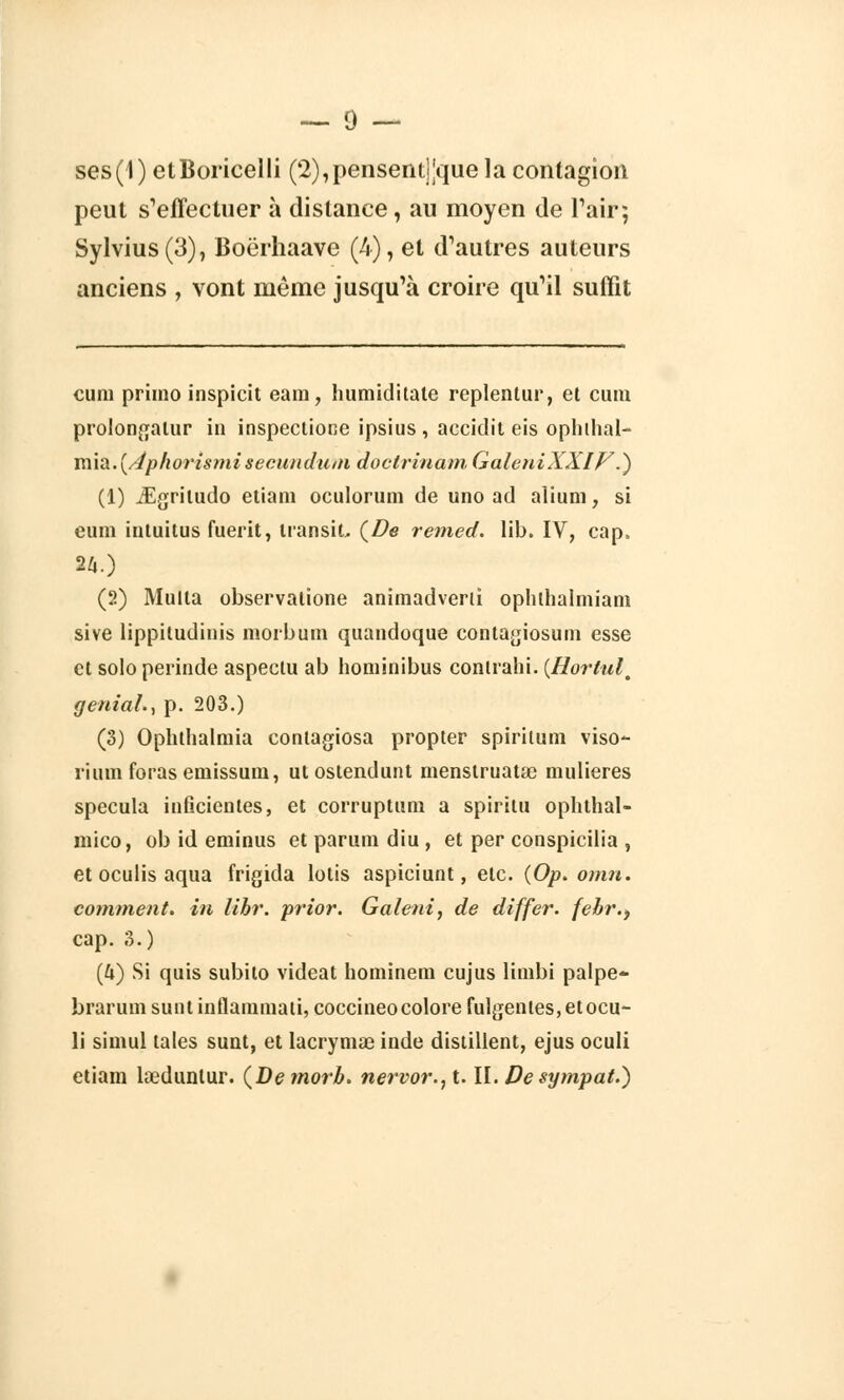 ses(1) etBoricelli (2),pensent]Jquela contagion peut s'effectuer à distance, au moyen de l'air; Sylvius(3), Boërhaave (4), et d'autres auteurs anciens , vont même jusqu'à croire qu'il suffit eu m primo inspicit eam, humidilate replentur, et cum prolongalur in inspectione ipsius , accidil eis ophlhal- miâ.(/éphorismisecundum doclrinam GaleniXXIF.) (1) jEgritudo etiani oculorum de uno ad alium, si eum intuitus fuerit, transit (De remed. lib. IV, cap. n.) (2) Multa observalione animadverii ophlhalniiam sive lippitudinis morburn quandoque contagiosum esse et solo perinde aspeclu ab hominibus contrahi. (Hortult génial., p. 203.) (3) Ophthalmia contagiosa propter spiritum viso- riuni foras emissum, ut ostendunt nienstruatïe mulieres spécula inficientes, et corruptum a spiritu ophthal- mico, ob id eminus et parum diu , et per conspicilia , et oculis aqua frigida lotis aspiciunt, etc. (Op. omn. comment, in libr. prior. Galeni, de differ. febr., cap. 3.) (4) Si quis subito videat hominem cujus limbi palpe- braruin sunt inflamniati, coccineo colore fulgentes, et ocu- li simul taies sunt, et lacrymae inde distillent, ejus oculi etiam keduntur. (Demorb. nervor.,t. II. De sympat.)