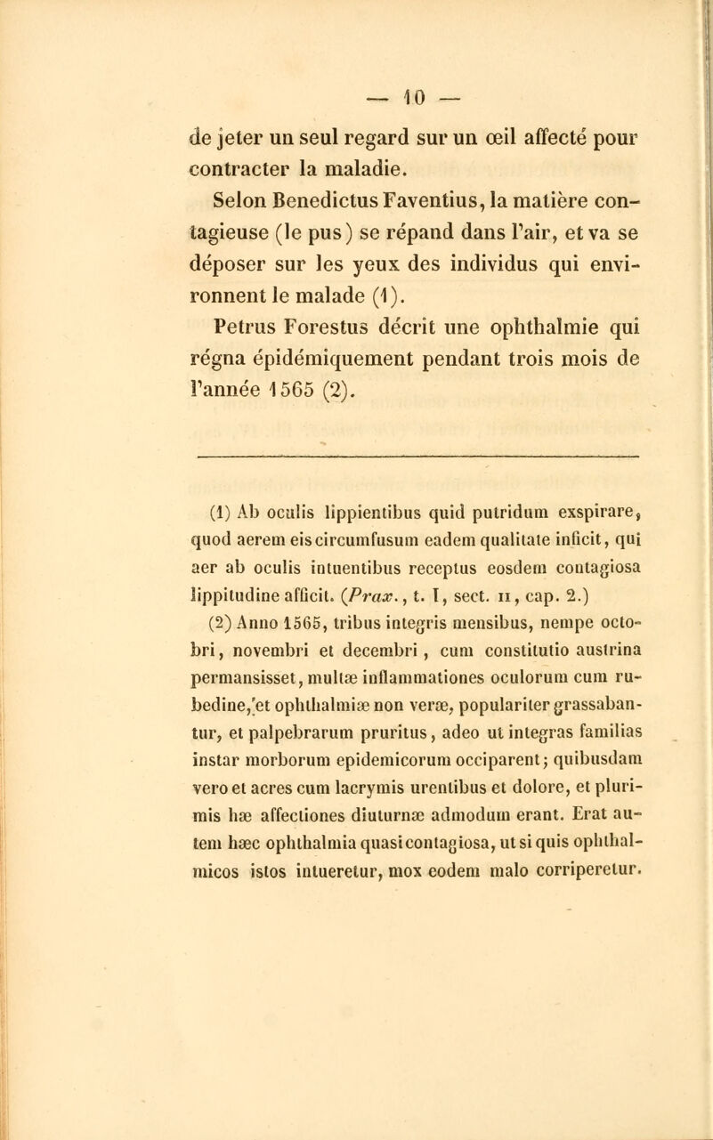 de jeter un seul regard sur un œil affecté pour contracter la maladie. Selon Benedictus Faventius, la matière con- tagieuse (le pus) se répand dans Pair, et va se déposer sur les yeux des individus qui envi- ronnent le malade (1). Petrus Forestus décrit une ophthalmie qui régna épidémiquement pendant trois mois de Tannée 1565 (2). (1) Ab oculis lippientibus quid putridum exspirare, quod aerem eiscircumfusum eadem qualitate inficit, qui aer ab oculis intuentibus receptus eosdern contagiosa lippitudine afficit. (Prax., t. T, sect. n, cap. 2.) (2) Anno 1565, tribus integris mensibus, nempe octo- bri, novembri et decembri , cum constitutio austrina permansisset, mullae inflammationes oculorum cum ru- bedine,'et ophthalmiœnon verœ, popularilergrassaban- tur, et palpebrarum pruritus, adeo ut intégras familias instar morborum epidemicoruniocciparent; quibusdam veroet acres cum lacrymis urenlibus et dolore, et pluri- mis hœ affectiones diulurnœ admodum erant. Erat au- tem hœc ophlhalniia quasicontagiosa, ut si quis ophlhal- micos istos intueretur, mox eodem malo corriperetur.