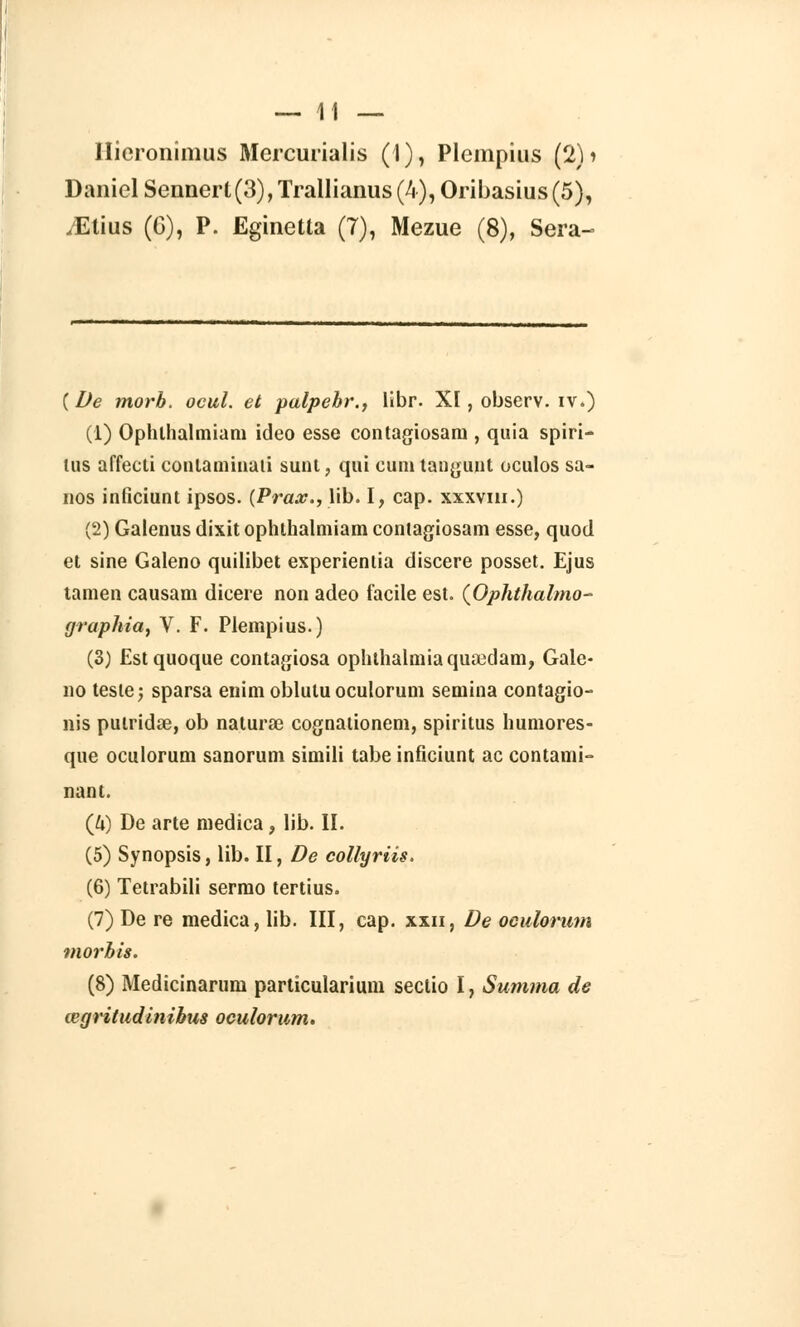 llicronimus Mercurialis (I), Plcinpius (2)i Daniel Sennert (3), Trallianus (4), Oribasius (5), /Etius (6), P. Eginetta (7), Mezue (8), Sera- ( De morb. ocul. et palpebr., libr. XI, observ. iv.) (1) Ophlhalmiam ideo esse contagiosani, quia spiri- lus affecti contaminai! sunt, qui euni tangunt oculos sa- nos inficiunt ipsos. {Prax.,X\b. I, cap. xxxvin.) (2) Galenus dixit ophlhalmiam contagiosani esse, quod et sine Galeno quilibet experientia discere posset. Ejus tamen causam dicere non adeo facile est. (Ophthalmo- graphia, V. F. Plempius.) (3) Estquoque contagiosa ophthalmiaquaedam, Gale- no teste; sparsa enim obluluoculorum semina contagio- nis putridœ, ob naturœ cognationem, spiritus humores- que oculorum sanorum simili tabe inficiunt ac contami- nant. (/*) De arte medica, lib. II. (5) Synopsis, lib. II, De collyriis. (6) Tetrabili sermo tertius. (7) De re medica, lib. III, cap. xxn, De oculorum morbis. (8) Medicinarum particularium sectio I, Summa de œgriludinibus oculorum.