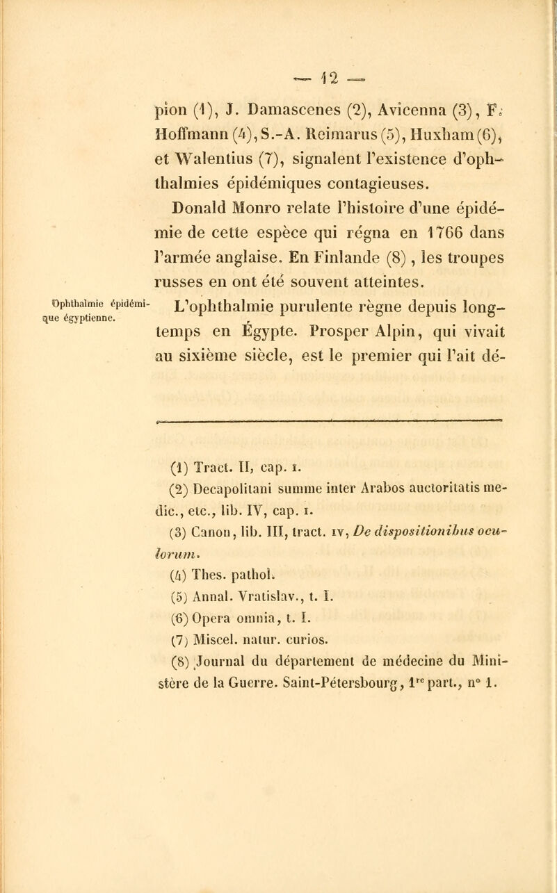 pion (1), J. Damascenes (2), Avicenna (3), F.' Hoffmann (4), S.-A. Reimarus(5), Huxham(6), et Walentius (7), signalent l'existence d'oph- thalmies épidéniiques contagieuses. Donald Monro relate Phisloire d'une épidé- mie de cette espèce qui régna en 1766 dans l'armée anglaise. En Finlande (8), les troupes russes en ont été souvent atteintes. ophthaimie épidémi- L'ophthalniie purulente règne depuis long- que égyptienne. r  temps en Egypte. Prosper Alpin, qui vivait au sixième siècle, est le premier qui Pait dé- (1) Tract. II, cap. i. (2) Decapolitani summe inter Arabos aucloritatis me- dic, etc., lib. IV, cap. i. (3) Canon, lib. III, tract, iv, De dispositionibus ocu- lorunu (6) Thés, palhol. (5) Annal. Vratislav., t. I. (6) Opéra oninia, t. I. (7) Miscel. natur. curios. (8) Journal du département de médecine du Mini- stère de la Guerre. Saint-Pétersbourg, lrepart., n° 1.