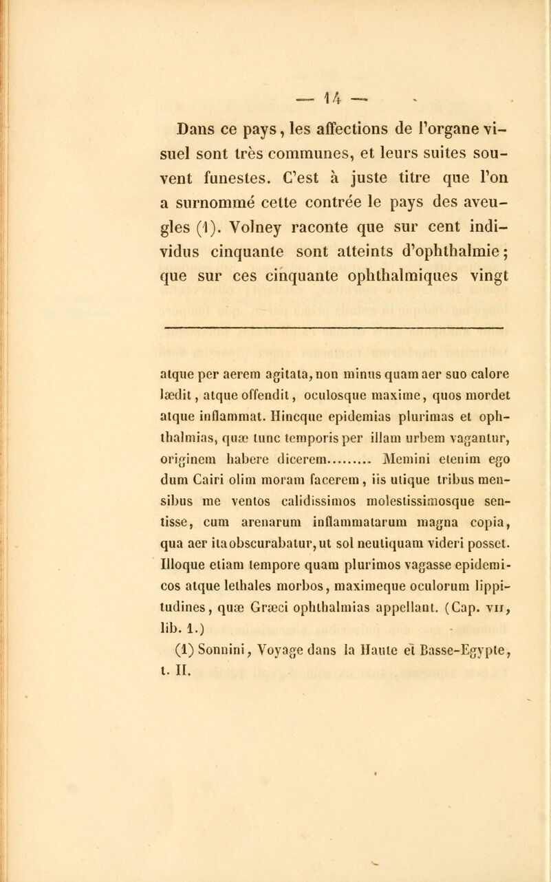 Dans ce pays, les affections de l'organe vi- suel sont très communes, et leurs suites sou- vent funestes. C'est à juste titre que l'on a surnommé cette contrée le pays des aveu- gles (1). Volney raconte que sur cent indi- vidus cinquante sont atteints d'ophthalmie ; que sur ces cinquante ophthalmiques vingt atque per aerem agitata,non minus quamaer suo calore lœdit, atque offendit, oeulosque maxime, quos mordet atque inflammat. Hincque epidemias plurimas et oph- thalmias, quse tune temporisper illam urbem vagantur, originem habere dicerem Memini etenim ego dum Cairi olim moram facerem, iis ulique tribus men- sibus me ventos calidissimos molestissimosque sen- tisse, cum arenarum inflammatarum magna copia, qua aer itaobscurabalur,ut sol neutiquam videri posset. Illoque etiam tempore quam plurimos vagasse epidemi- cos atque lelhales morbos, maximeque oculorum lippi- tudines, quœ Graeci ophthalmias appellant. (Cap. vu, lib. 1.) (1) Sonnini, Voyage dans la Haute et Basse-Egypte, t. II.