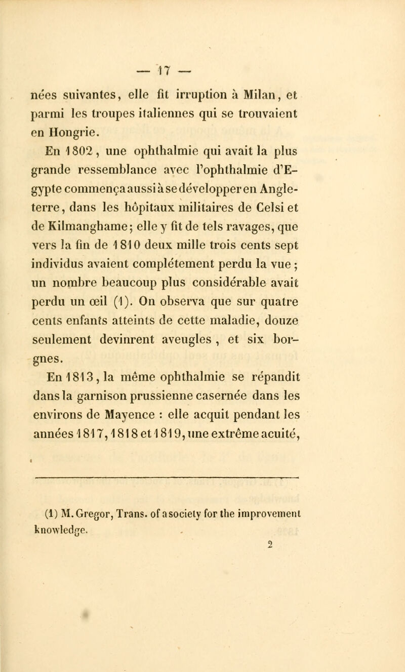 nées suivantes, elle fit irruption à Milan, et parmi les troupes italiennes qui se trouvaient en Hongrie. En 1802 , une ophthalmie qui avait la plus grande ressemblance avec Tophtlialmie dTE- gypte commença aussi à se développer en Angle- terre, dans les hôpitaux militaires de Celsi et de Kilmanghame; elle y fit de tels ravages, que vers la fin de 1810 deux mille trois cents sept individus avaient complètement perdu la vue ; un nombre beaucoup plus considérable avait perdu un œil (1). On observa que sur quatre cents enfants atteints de cette maladie, douze seulement devinrent aveugles , et six bor- gnes. En 1813, la même ophthalmie se répandit dans la garnison prussienne casernée dans les environs de Mayence : elle acquit pendant les années 1817,1818 et 1819, une extrême acuité, (1) M.Gregor, Trans. of asociely for the improvemeni knowledge. 2
