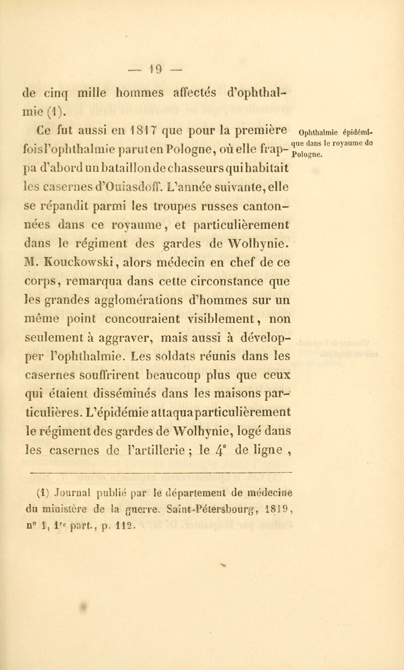 de cinq mille hommes affectés d'ophlhal- mie (1). Ce fut aussi en 1817 que pour la première 0phthaimie épidémi- foisl'ophthalmie paruten Pologne, où elle frap- pUJoga„nes eroyaui pa d'abord unbataillondechasseursquihabilait les casernes d'Ouiasdoff. L'année suivante, elle se répandit parmi les troupes russes canton- nées dans ce royaume, et particulièrement dans le régiment des gardes de Wolhynie. M. Kouckowski, alors médecin en chef de ce corps, remarqua dans cette circonstance que les grandes agglomérations d'hommes sur un même point concouraient visiblement, non seulement à aggraver, mais aussi à dévelop- per l'ophlhalmie. Les soldats réunis dans les casernes souffrirent beaucoup plus que ceux qui étaient disséminés dans les maisons par- ticulières. L'épidémie attaquaparticulièrement le régiment des gardes de Wolhynie, logé dans les casernes de l'artillerie ; le l\ de ligne , (1) Journal publié par !e département de médecine du ministère de la guerre. Saint-Pétersbourg, 1819, n° 1, lre part., p. 115.