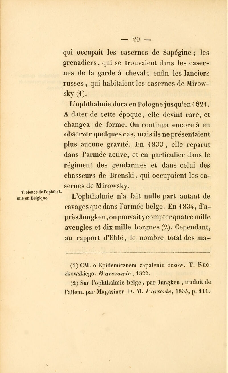 qui occupait les casernes de Sapégine ; les grenadiers, qui se trouvaient dans les caser- nes de la garde à cheval ; enfin les lanciers russes , qui habitaient les casernes de Mirow- sky (1). L'ophthalmie dura en Pologne jusqu'en 1821. A dater de cette époque, elle devint rare, et changea de forme. On continua encore à en observer quelques cas, mais ils ne présentaient plus aucune gravité. En 1833, elle reparut dans Farinée active, et en particulier dans le régiment des gendarmes et dans celui des chasseurs de Brenski, qui occupaient les ca- sernes de Mirow sky. Violence de l'ophthal- ,,,■,'■■. , /> • n i mie en Belgique. L ophtnaimie na tait nulle part autant de ravages que dans Tannée belge. En 1834, d'a- près Jungken,onpouvaity compter quatre mille aveugles et dix mille borgnes (2). Cependant, au rapport d'Eblé, le nombre total des ma- (1) CM. o Epidemicznem zapaleniu oczow. T. Kuc- zkowskiego. JVarszawie , 1822. (2) Sur l'ophthalmie belge, par Jungken , traduit de l'allern. par Magasiner. D. M. Varsovie, 1835, p. 111.