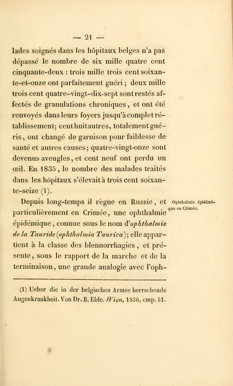 lades soignés dans les hôpitaux belges n'a pas dépassé le nombre de six mille quatre cent cinquante-deux : trois mille trois cent soixan- te-et-onze ont parfaitement guéri ; deux mille trois cent quatre-vingt-dix-sept sont restés af- fectés de granulations chroniques, et ont été renvoyés dans leurs foyers jusqu'à complet ré- tablissement; centhuitautres, totalement gué- ris , ont changé de garnison pour faiblesse de santé et autres causes; quatre-vingt-onze sont devenus aveugles, et cent neuf ont perdu un œil. En 1835 , le nombre des malades traités dans les hôpitaux s'élevait à trois cent soixan- te-seize (1). Depuis long-temps il règne en Russie, et ophthaimie épidémï. y . v ~ . , iii> 1ue en Crimée. particulièrement en Crimée, une ophlhalmie épidémique, connue sous le nom iïophthalmie de la Tauride(pphthalmia Taurica); elle appar- tient à la classe des blennorrhagies, et pré- sente , sous le rapport de la marche et de la terminaison, une grande analogie avec Foph- (1) Ueber die in der belgischen Armée herrsehende Augenkrankheit. Von Dr. B. Eble. JVien, 1836, cmp. 51.