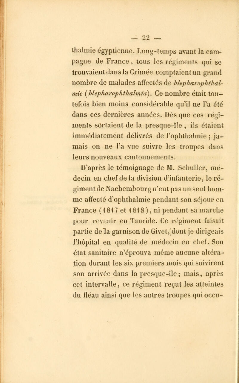 thalnrie égyptienne. Long-temps avant la cam- pagne de France, tous les régiments qui se trouvaient dans la Crimée comptaient un grand nombre de malades affectés de blepharophthaU mie {blepharophthalmid). Ce nombre était tou- tefois bien moins considérable qu'il ne Ta été dans ces dernières années. Dès que ces régi- ments sortaient de la presque-île , ils étaient immédiatement délivrés de rophlhalmie ; ja- mais on ne Ta vue suivre les troupes dans leurs nouveaux cantonnements. D'après le témoignage de M. Schuller, mé- decin en chef de la division d'infanterie, le ré- giment de Nachembourg n'eut pas un seul hom- me affecté d'ophthalmie pendant son séjour en France ( 1817 et 1818 ), ni pendant sa marche pour revenir en Tauride. Ce régiment faisait partie de la garnison de Givet,,dont je dirigeais l'hôpital en qualité de médecin en chef. Son état sanitaire n'éprouva même aucune altéra- tion durant les six premiers mois qui suivirent son arrivée dans la presque-île ; mais, après cet intervalle, ce régiment reçut les atteintes du fléau ainsi que les autres troupes qui occu-
