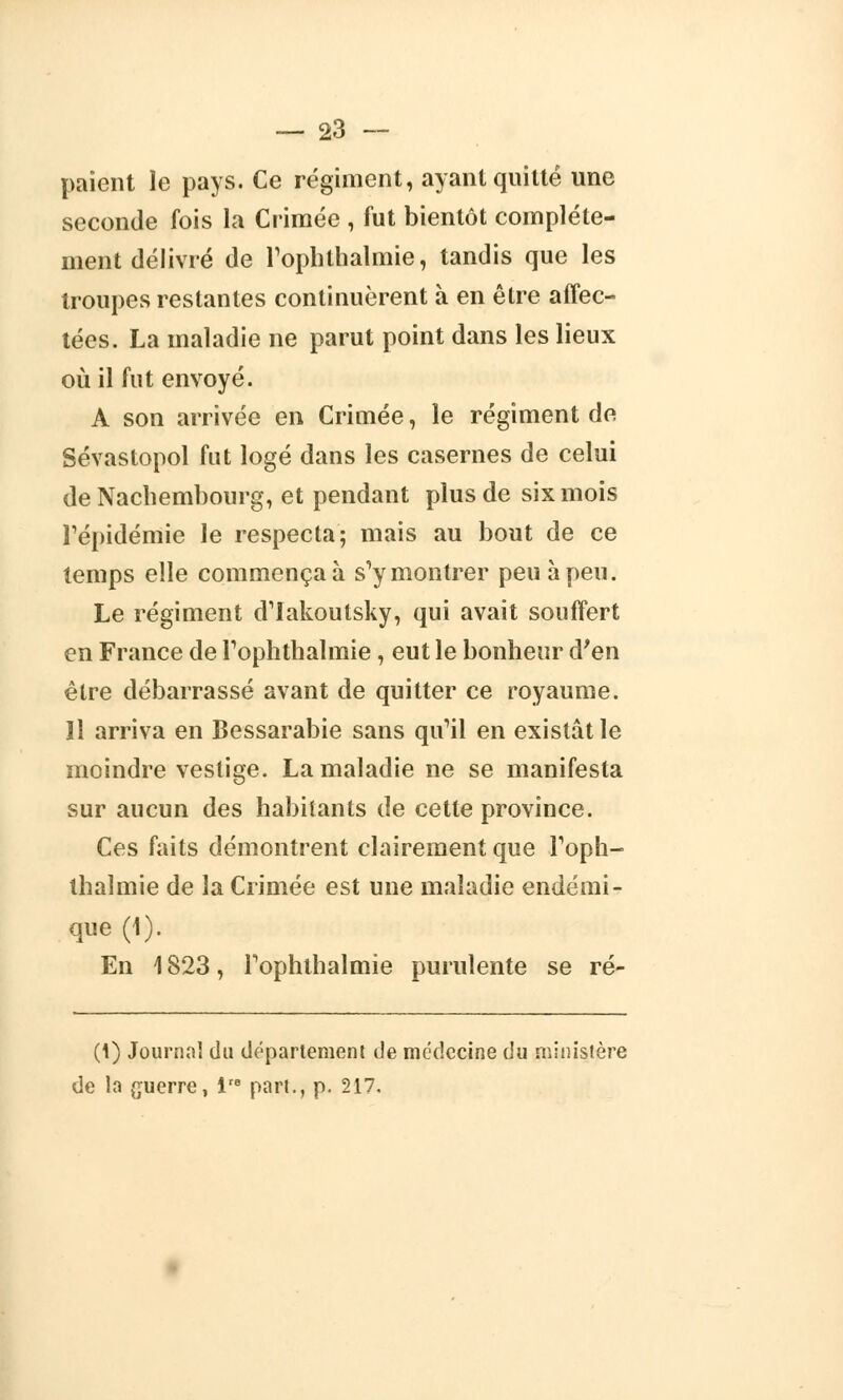 paient le pays. Ce régiment, ayant quitté une seconde fois la Crimée , fut bientôt complète- ment délivré de l'ophlhalmie, tandis que les troupes restantes continuèrent à en être affec- tées. La maladie ne parut point dans les lieux où il fut envoyé. A son arrivée en Crimée, le régiment de Sévastopol fut logé dans les casernes de celui de Nacbembourg, et pendant plus de six mois l'épidémie le respecta; mais au bout de ce temps elle commença à s'y montrer peu à peu. Le régiment d'iakoutsky, qui avait souffert en France de l'ophthalmie, eut le bonheur d'en être débarrassé avant de quitter ce royaume. Il arriva en Bessarabie sans qu'il en existât le moindre vestige. La maladie ne se manifesta sur aucun des habitants de cette province. Ces faits démontrent clairement que l'oph- thalmie de la Crimée est une maladie endémi- que (1). En 1823, Tophlbalmie purulente se ré- (1) Journal du département de médecine du ministère de la guerre, lre part., p. 217.
