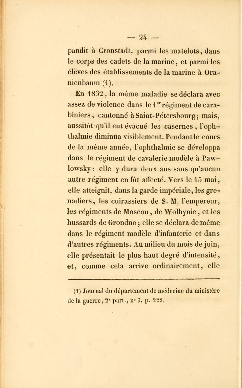 pandit à Cronstadt, parmi les matelots, dans le corps des cadets de la marine, et parmi les élèves des établissements de la marine à Ora- nienbaum (1). En 1832, la même maladie se déclara avec assez de violence dans le 1er régiment de cara- biniers, cantonné à Saint-Pétersbourg; mais, aussitôt qu'il eut évacué les casernes , l'oph- thalmie diminua visiblement. Pendant le cours de la même année, rophthalmie se développa dans le régiment de cavalerie modèle à Paw- lowsky : elle y dura deux ans sans qu'aucun autre régiment en fût affecté. Vers le 15 mai, elle atteignit, dans la garde impériale, les gre- nadiers, les cuirassiers de S. M. l'empereur, les régiments de Moscou, de Wolhynie, et les hussards de Grondno ; elle se déclara de même dans le régiment modèle d'infanterie et dans d'autres régiments. Au milieu du mois de juin, elle présentait le plus haut degré d'intensité, et, comme cela arrive ordinairement, elle (1) Journal du département de médecine du ministère de la guerre, 2e part., n° 3? p. 222.