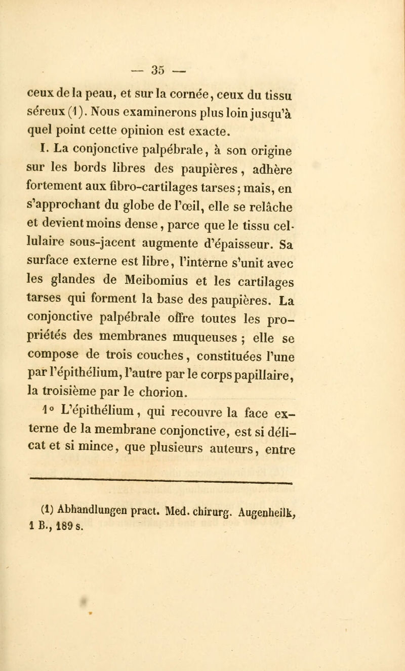 ceux de la peau, et sur la cornée, ceux du tissu séreux (1). Nous examinerons plus loin jusqu'à quel point cette opinion est exacte. I. La conjonctive palpébrale, à son origine sur les bords libres des paupières, adhère fortement aux fibro-cartilages tarses ; mais, en Rapprochant du globe de l'œil, elle se relâche et devient moins dense, parce que le tissu cel- lulaire sous-jacent augmente d'épaisseur. Sa surface externe est libre, l'interne s'unit avec les glandes de Meibomius et les cartilages tarses qui forment la base des paupières. La conjonctive palpébrale offre toutes les pro- priétés des membranes muqueuses ; elle se compose de trois couches, constituées l'une par l'épithélium, l'autre par le corps papillaire, la troisième par le chorion. 1 ° L'épithélium, qui recouvre la face ex- terne de la membrane conjonctive, est si déli- cat et si mince, que plusieurs auteurs, entre (1) Abhandlungen pract. Med. chirurg. Augenheilk, 1B., 189 s.