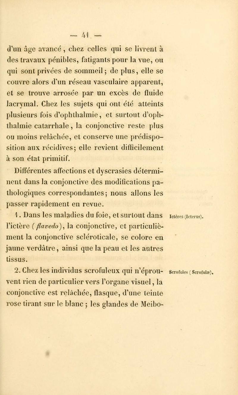 — /,1 — (l'un âge avancé , chez celles qui se livrent à des travaux pénibles, fatigants pour la vue, ou qui sont privées de sommeil; de plus, elle se couvre alors d'un réseau vasculaire apparent, et se trouve arrosée par un excès de fluide lacrymal. Chez les sujets qui ont été atteints plusieurs fois d'ophthalmie, et surtout d1oph- ihalmie catarrhale, la conjonctive reste plus ou moins relâchée, et conserve une prédispo- sition aux récidives; elle revient difficilement à son état primitif. Différentes affections et dyscrasies détermi- nent dans la conjonctive des modifications pa- thologiques correspondantes; nous allons les passer rapidement en revue. 1. Dans les maladies du foie, et surtout dans ictères (icteras). Tictère ( flavedo), la conjonctive, et particuliè- ment la conjonctive scléroticale, se colore en jaune verdâtre, ainsi que la peau et les autres tissus. 2. Chez les individus scrofuleux qui n'éprou- scrofules ( scroruiao. vent rien de particulier vers l'organe visuel, la conjonctive est relâchée, flasque, d'une teinte rose tirant sur le blanc ; les glandes de Meibo-