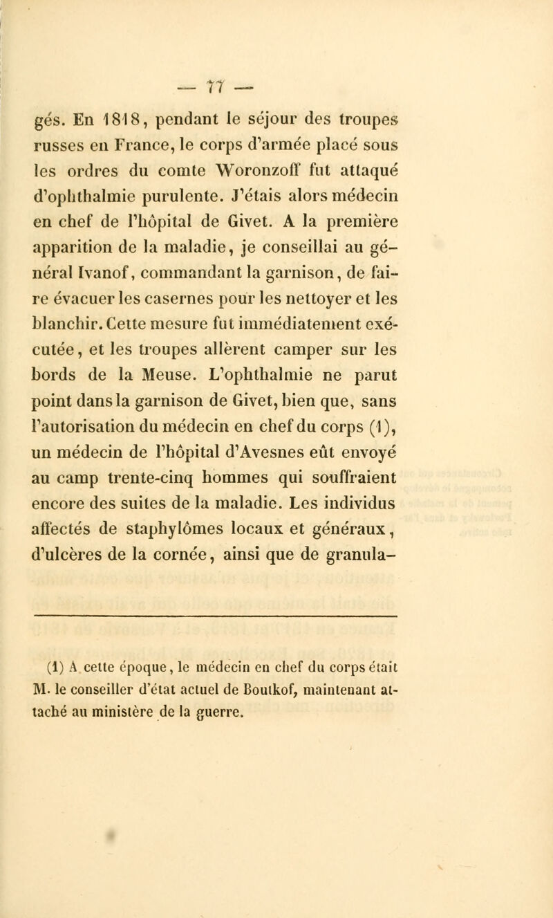 gés. En 1818, pendant le séjour des troupes russes en France, le corps d'armée placé sous les ordres du comte Woronzoff fut attaqué d'ophthalmic purulente. J'étais alors médecin en chef de l'hôpital de Givet. A la première apparition de la maladie, je conseillai au gé- néral Ivanof, commandant la garnison, de fai- re évacuer les casernes pour les nettoyer et les blanchir. Cette mesure fut immédiatement exé- cutée , et les troupes allèrent camper sur les bords de la Meuse. L'ophthalmie ne parut point dans la garnison de Givet, bien que, sans l'autorisation du médecin en chef du corps (1), un médecin de l'hôpital d'Avesnes eût envoyé au camp trente-cinq hommes qui souffraient encore des suites de la maladie. Les individus affectés de staphylômes locaux et généraux, d'ulcères de la cornée, ainsi que de granula- (1) A cette époque, le médecin en chef du corps était M. le conseiller d'état actuel de Bouikof, maintenant at- taché au ministère de la guerre.