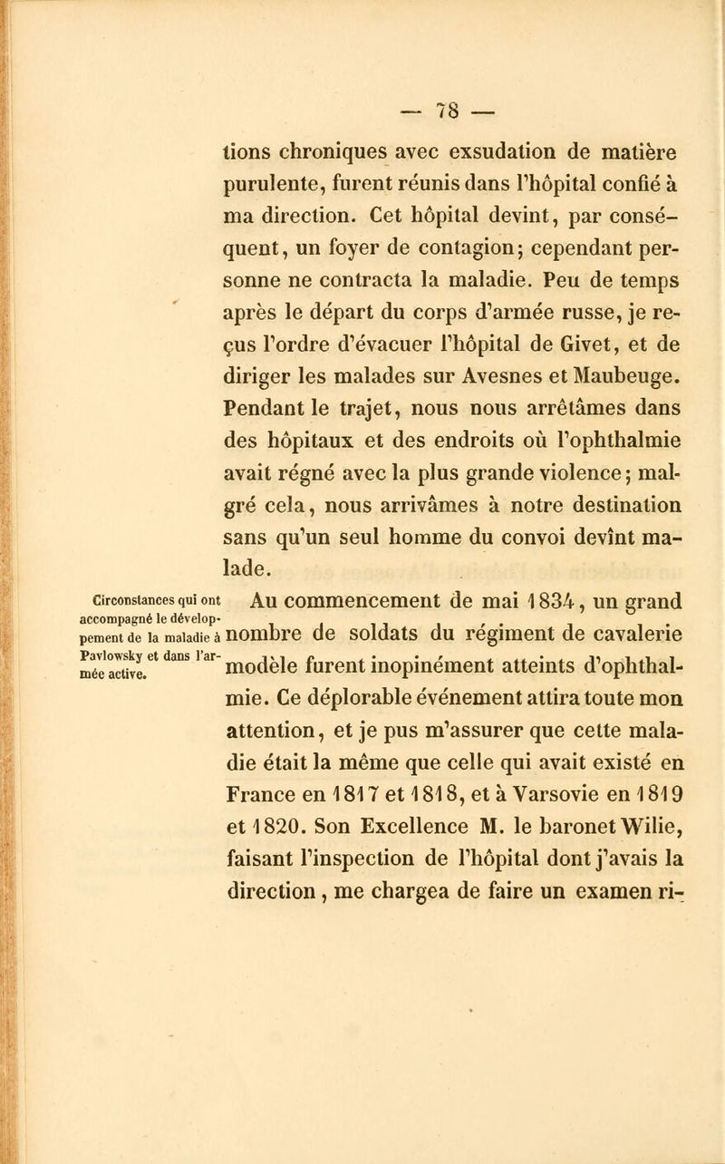 tions chroniques avec exsudation de matière purulente, furent réunis dans l'hôpital confié à ma direction. Cet hôpital devint, par consé- quent, un foyer de contagion; cependant per- sonne ne contracta la maladie. Peu de temps après le départ du corps d'armée russe, je re- çus Tordre d'évacuer l'hôpital de Givet, et de diriger les malades sur Avesnes et Maubeuge. Pendant le trajet, nous nous arrêtâmes dans des hôpitaux et des endroits où l'ophthalmie avait régné avec la plus grande violence ; mal- gré cela, nous arrivâmes à notre destination sans qu'un seul homme du convoi devînt ma- lade. circonstances qui ont Au commencement de mai 1834, un grand accompagné le dévelop* . , . pement de ia maladie à nombre de soldats du régiment de cavalerie méeSre.et WSlaX modèle furent inopinément atteints d'ophthal- mie. Ce déplorable événement attira toute mon attention, et je pus m'assurer que cette mala- die était la même que celle qui avait existé en France en 1817 et 1 818, et à Varsovie en 1819 et 1820. Son Excellence M. le baronet Wilie, faisant l'inspection de l'hôpital dont j'avais la direction, me chargea de faire un examen ri-
