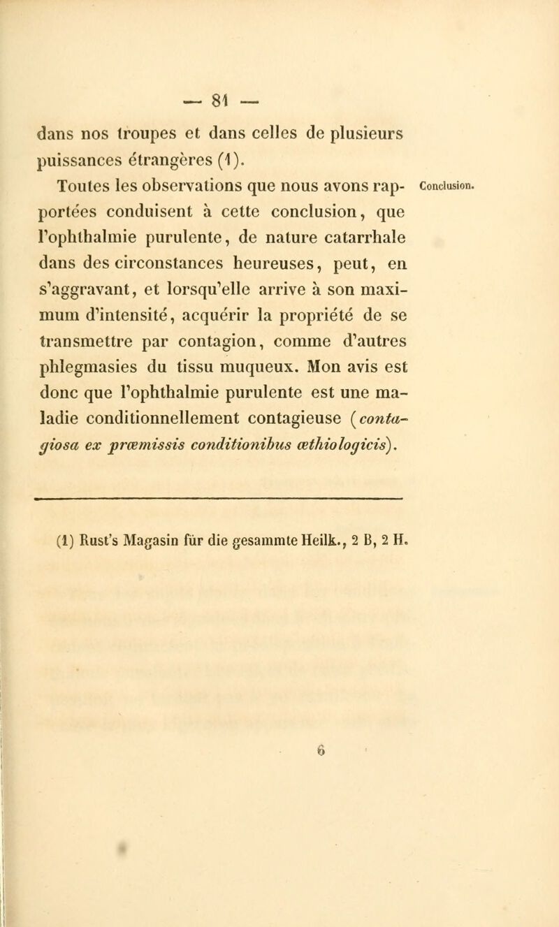 dans nos troupes et dans celles de plusieurs puissances étrangères (1). Toutes les observations que nous avons rap- conclusion, portées conduisent à cette conclusion, que l'ophlnalmie purulente, de nature catarrhale dans des circonstances heureuses, peut, en s'aggravant, et lorsqu'elle arrive à son maxi- mum d'intensité, acquérir la propriété de se transmettre par contagion, comme d'autres phlegmasies du tissu muqueux. Mon avis est donc que Toplithalmie purulente est une ma- ladie conditionnellement contagieuse [conta- giosa ex prœmissis conditionihus œthiologicis). (1) Rust's Magasin fur die gesammteHeilk., 2 B, 2 H.