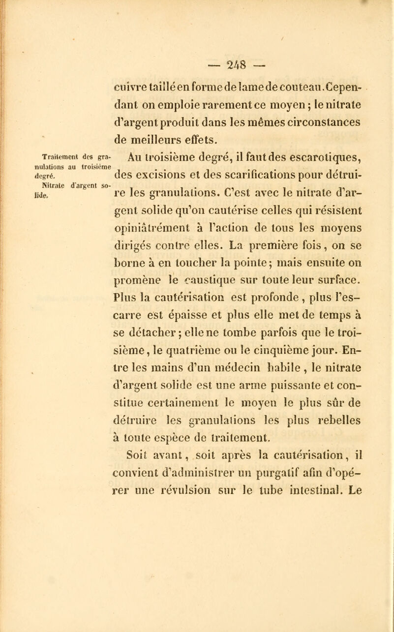 cuivre taillé en forme de lame de couteau.Cepen- dant on emploie rarement ce moyen; le nitrate d'argent produit dans les mêmes circonstances de meilleurs effets. Traitement des gra- Au troisième degré, il faut des escarotiques, nulations au troisième . , degré. des excisions et des scarifications pour detrui- Nitrate d'argent so- . . Me. re les granulations. C est avec le nitrate d ar- gent solide qu'on cautérise celles qui résistent opiniâtrement à Faction de tous les moyens dirigés contre elles. La première fois, on se borne à en toucher la pointe ; mais ensuite on promène le caustique sur toute leur surface. Plus la cautérisation est profonde , plus l'es- carre est épaisse et plus elle met de temps à se détacher; elle ne tombe parfois que le troi- sième, le quatrième ou le cinquième jour. En- tre les mains d'un médecin habile , le nitrate d'argent solide est une arme puissante et con- stitue certainement le moyen le plus sûr de détruire les granulalions les plus rebelles à toute espèce de traitement. Soit avant, soit après la cautérisation, il convient d'administrer un purgatif afin d'opé- rer une révulsion sur le lube intestinal. Le
