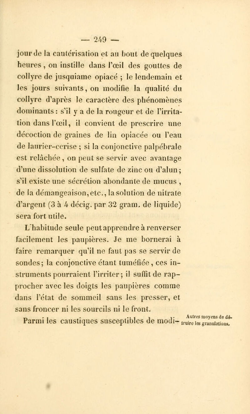 jour Je la cautérisation et au bout de quelques heures, on instille clans l'œil des gouttes de collyre de jusquiame opiacé ; le lendemain et les jours suivants, on modifie la qualité du collyre d'après le caractère des phénomènes dominants : s'il y a de la rougeur et de l'irrita- tion dans l'œil, il convient de prescrire une décoction de graines de lin opiacée ou l'eau de laurier-cerise ; si la conjonctive palpébrale est relâchée , on peut se servir avec avantage d'une dissolution de sulfate de zinc ou d'alun; s'il existe une sécrétion abondante de mucus , de la démangeaison, etc., la solution de nitrate d'argent (3 à k décig. par 32 gram. de liquide) sera fort utile. Lhabitude seule peut apprendre à renverser facilement les paupières. Je me bornerai à faire remarquer qu'il ne faut pas se servir de sondes; la conjonctive étant tuméfiée , ces in- struments pourraient l'irriter; il suffît de rap- procher avec les doigts les paupières comme dans l'état de sommeil sans les presser, et sans froncer ni les sourcils ni le front. t, • i • -, , i i- Autres moyens de dé- Parmi les caustiques susceptibles de ttioui-truireleggraj)Ujatj0flg#