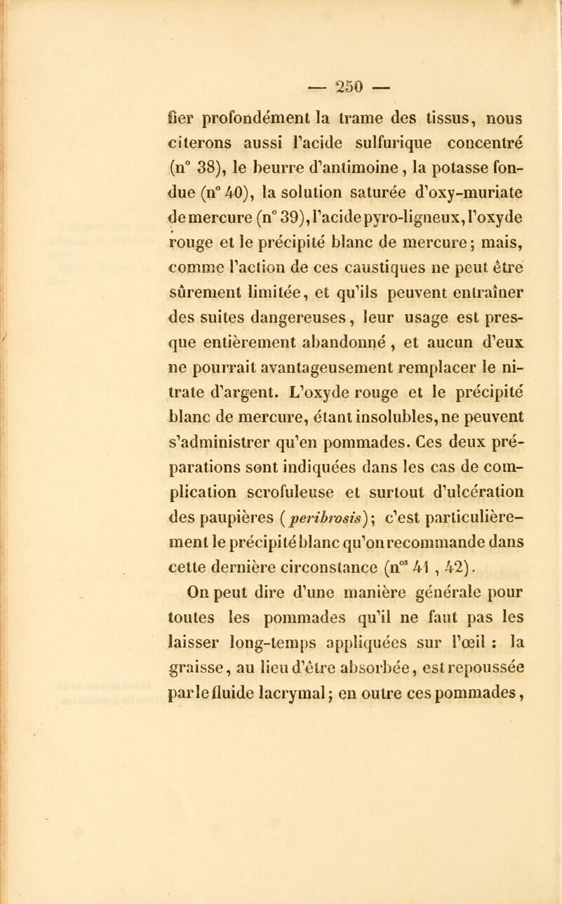 fier profondément la trame des tissus, nous citerons aussi l'acide sulfurique concentré (n° 38), le beurre d'antimoine, la potasse fon- due (n° 40), la solution saturée d'oxy-muriatc de mercure (n° 39), l'acide pyro-ligneux, l'oxyde rouge et le précipité blanc de mercure ; mais, comme l'action de ces caustiques ne peut être sûrement limitée, et qu'ils peuvent entraîner des suites dangereuses, leur usage est pres- que entièrement abandonné , et aucun d'eux ne pourrait avantageusement remplacer le ni- trate d'argent. L'oxyde rouge et le précipité blanc de mercure, étant insolubles, ne peuvent s'administrer qu'en pommades. Ces deux pré- parations sont indiquées dans les cas de com- plication scrofuleuse et surtout d'ulcération des paupières (peribrosis)-, c'est particulière- ment le précipité blanc qu'on recommande dans cette dernière circonstance (nos 41 , 42). On peut dire d'une manière générale pour toutes les pommades qu'il ne faut pas les laisser long-temps appliquées sur l'œil : la graisse, au lieu d'être absorbée, est repoussée parle fluide lacrymal; en outre ces pommades,