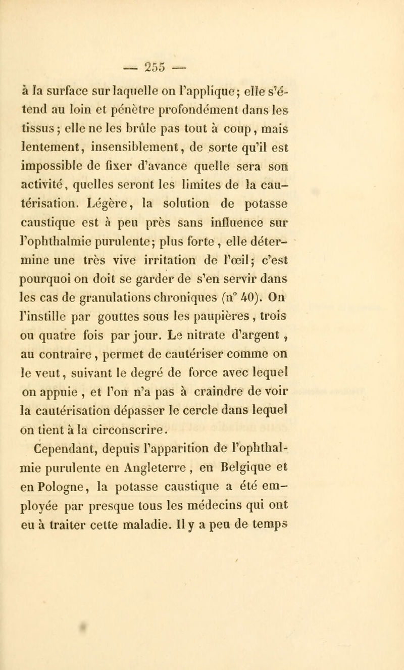 —■ 2S ►o à la surface sur laquelle on l'applique; elle s'é- tend au loin et pénètre profondément dans les tissus ; elle ne les brûle pas tout à coup, mais lentement, insensiblement, de sorte qu'il est impossible de fixer d'avance quelle sera son activité, quelles seront les limites de la cau- térisation. Légère, la solution de potasse caustique est à peu près sans influence sur l'ophthalmie purulente; plus forte , elle déter- mine une très vive irritation de l'œil; c'est pourquoi on doit se garder de s'en servir dans les cas de granulations chroniques (n° 40). On l'instille par gouttes sous les paupières , trois on quatre fois par jour. Le nitrate d'argent , au contraire , permet de cautériser comme on le veut, suivant le degré de force avec lequel on appuie , et l'on n'a pas à craindre de voir la cautérisation dépasser le cercle dans lequel on tient à la circonscrire. Cependant, depuis l'apparition de l'ophthal- mie purulente en Angleterre, en Belgique et en Pologne, la potasse caustique a été em- ployée par presque tous les médecins qui ont eu à traiter celte maladie. Il y a peu de temps